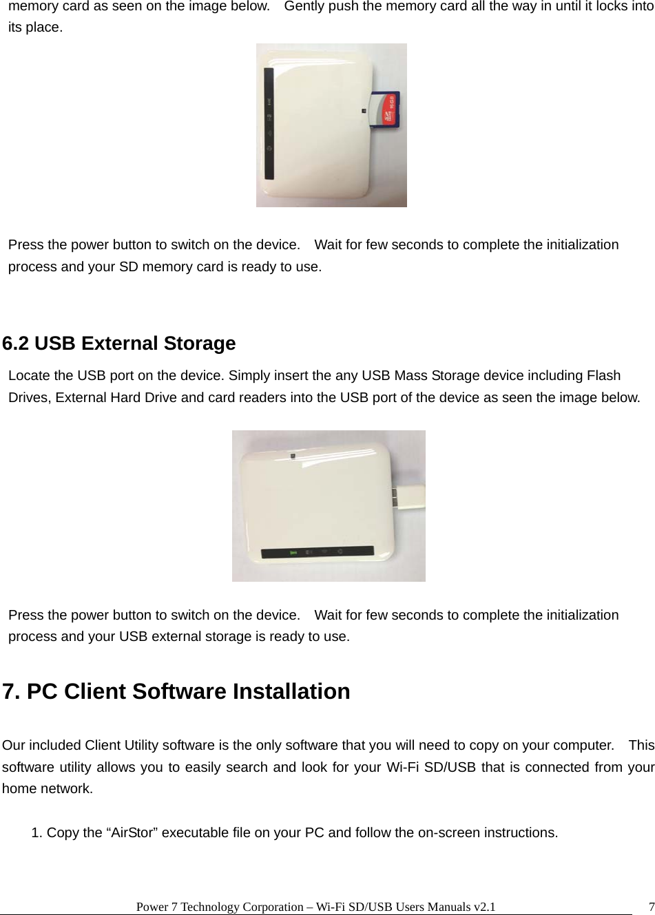 Power 7 Technology Corporation &ndash; Wi-Fi SD/USB Users Manuals v2.1  7memory card as seen on the image below.    Gently push the memory card all the way in until it locks into its place.   Press the power button to switch on the device.    Wait for few seconds to complete the initialization process and your SD memory card is ready to use.  6.2 USB External Storage Locate the USB port on the device. Simply insert the any USB Mass Storage device including Flash Drives, External Hard Drive and card readers into the USB port of the device as seen the image below.        Press the power button to switch on the device.    Wait for few seconds to complete the initialization process and your USB external storage is ready to use.  7. PC Client Software Installation  Our included Client Utility software is the only software that you will need to copy on your computer.    This software utility allows you to easily search and look for your Wi-Fi SD/USB that is connected from your home network.  1. Copy the &ldquo;AirStor&rdquo; executable file on your PC and follow the on-screen instructions.  