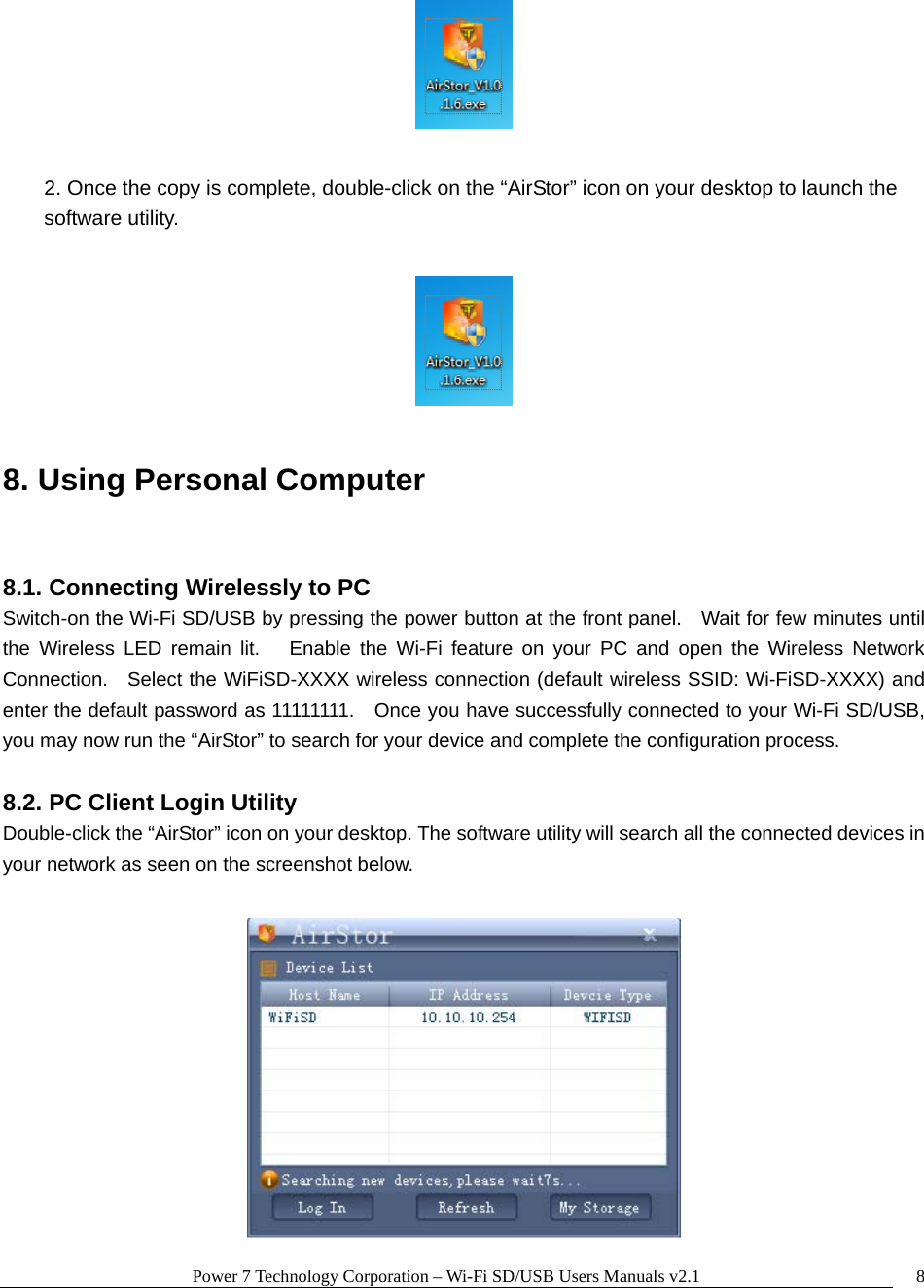 Power 7 Technology Corporation &ndash; Wi-Fi SD/USB Users Manuals v2.1  8  2. Once the copy is complete, double-click on the &ldquo;AirStor&rdquo; icon on your desktop to launch the software utility.    8. Using Personal Computer  8.1. Connecting Wirelessly to PC Switch-on the Wi-Fi SD/USB by pressing the power button at the front panel.    Wait for few minutes until the Wireless LED remain lit.   Enable the Wi-Fi feature on your PC and open the Wireless Network Connection.   Select the WiFiSD-XXXX wireless connection (default wireless SSID: Wi-FiSD-XXXX) and enter the default password as 11111111.    Once you have successfully connected to your Wi-Fi SD/USB, you may now run the &ldquo;AirStor&rdquo; to search for your device and complete the configuration process.  8.2. PC Client Login Utility Double-click the &ldquo;AirStor&rdquo; icon on your desktop. The software utility will search all the connected devices in your network as seen on the screenshot below.   