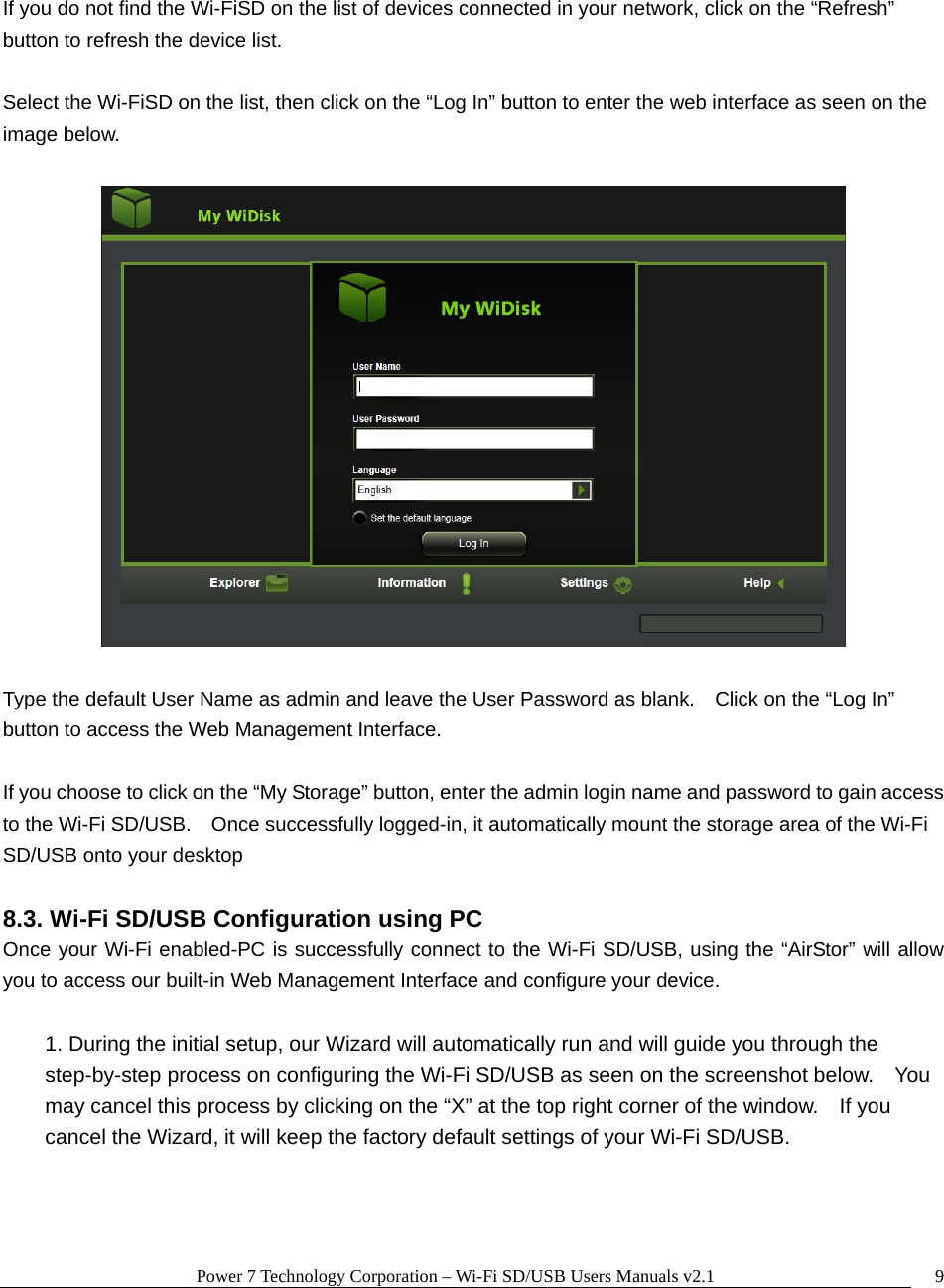 Power 7 Technology Corporation &ndash; Wi-Fi SD/USB Users Manuals v2.1  9 If you do not find the Wi-FiSD on the list of devices connected in your network, click on the &ldquo;Refresh&rdquo; button to refresh the device list.  Select the Wi-FiSD on the list, then click on the &ldquo;Log In&rdquo; button to enter the web interface as seen on the image below.      Type the default User Name as admin and leave the User Password as blank.    Click on the &ldquo;Log In&rdquo; button to access the Web Management Interface.  If you choose to click on the &ldquo;My Storage&rdquo; button, enter the admin login name and password to gain access to the Wi-Fi SD/USB.    Once successfully logged-in, it automatically mount the storage area of the Wi-Fi SD/USB onto your desktop  8.3. Wi-Fi SD/USB Configuration using PC Once your Wi-Fi enabled-PC is successfully connect to the Wi-Fi SD/USB, using the &ldquo;AirStor&rdquo; will allow you to access our built-in Web Management Interface and configure your device.    1. During the initial setup, our Wizard will automatically run and will guide you through the step-by-step process on configuring the Wi-Fi SD/USB as seen on the screenshot below.    You may cancel this process by clicking on the &ldquo;X&rdquo; at the top right corner of the window.    If you cancel the Wizard, it will keep the factory default settings of your Wi-Fi SD/USB.    