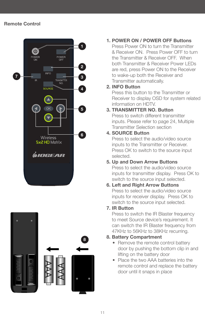811Remote Control1. POWER ON / POWER OFF Buttons Press Power ON to turn the Transmitter &amp; Receiver ON.  Press Power OFF to turn the Transmitter &amp; Receiver OFF.  When both Transmitter &amp; Receiver Power LEDs are red, press Power ON to the Receiver to wake-up both the Receiver and Transmitter automatically.2. INFO Button Press this button to the Transmitter or Receiver to display OSD for system related information on HDTV. 3. TRANSMITTER NO. Button Press to switch different transmitter inputs. Please refer to page 24, Multiple Transmitter Selection section4. SOURCE Button Press to select the audio/video source inputs to the Transmitter or Receiver.  Press OK to switch to the source input selected.5. Up and Down Arrow Buttons Press to select the audio/video source inputs for transmitter display.  Press OK to switch to the source input selected.6. Left and Right Arrow Buttons Press to select the audio/video source inputs for receiver display.  Press OK to switch to the source input selected.7. IR Button Press to switch the IR Blaster frequency to meet Source device&rsquo;s requirement. It can switch the IR Blaster frequency from 47KHz to 56KHz to 38KHz recurring.8. Battery Compartment&bull; Remove the remote control battery door by pushing the bottom clip in and lifting on the battery door &bull; Place the two AAA batteries into the remote control and replace the battery door until it snaps in place1765342