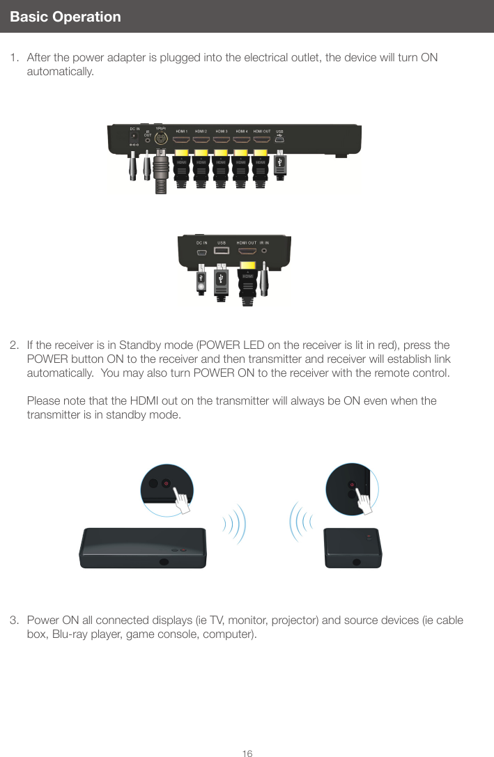 16Basic Operation1.  After the power adapter is plugged into the electrical outlet, the device will turn ON automatically.2.  If the receiver is in Standby mode (POWER LED on the receiver is lit in red), press the POWER button ON to the receiver and then transmitter and receiver will establish link automatically.  You may also turn POWER ON to the receiver with the remote control.   Please note that the HDMI out on the transmitter will always be ON even when the transmitter is in standby mode. 3.  Power ON all connected displays (ie TV, monitor, projector) and source devices (ie cable box, Blu-ray player, game console, computer). 
