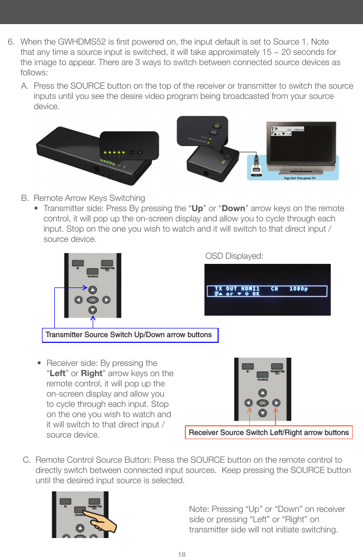 Note: Pressing &ldquo;Up&rdquo; or &ldquo;Down&rdquo; on receiver side or pressing &ldquo;Left&rdquo; or &ldquo;Right&rdquo; on transmitter side will not initiate switching.OSD Displayed:18B.  Remote Arrow Keys Switching&bull; Transmitter side: Press By pressing the &ldquo;Up&rdquo; or &ldquo;Down&rdquo; arrow keys on the remote control, it will pop up the on-screen display and allow you to cycle through each input. Stop on the one you wish to watch and it will switch to that direct input / source device.  6.  WhentheGWHDMS52isrstpoweredon,theinputdefaultissettoSource1.Notethat any time a source input is switched, it will take approximately 15 ~ 20 seconds for the image to appear. There are 3 ways to switch between connected source devices as follows:Receiver Source Switch Left/Right arrow buttonsTransmitter Source Switch Up/Down arrow buttonsA.  Press the SOURCE button on the top of the receiver or transmitter to switch the source inputs until you see the desire video program being broadcasted from your source device. &bull; Receiver side: By pressing the &ldquo;Left&rdquo; or Right&rdquo; arrow keys on the remote control, it will pop up the on-screen display and allow you to cycle through each input. Stop on the one you wish to watch and it will switch to that direct input / source device.C.  Remote Control Source Button: Press the SOURCE button on the remote control to directly switch between connected input sources.  Keep pressing the SOURCE button until the desired input source is selected.          