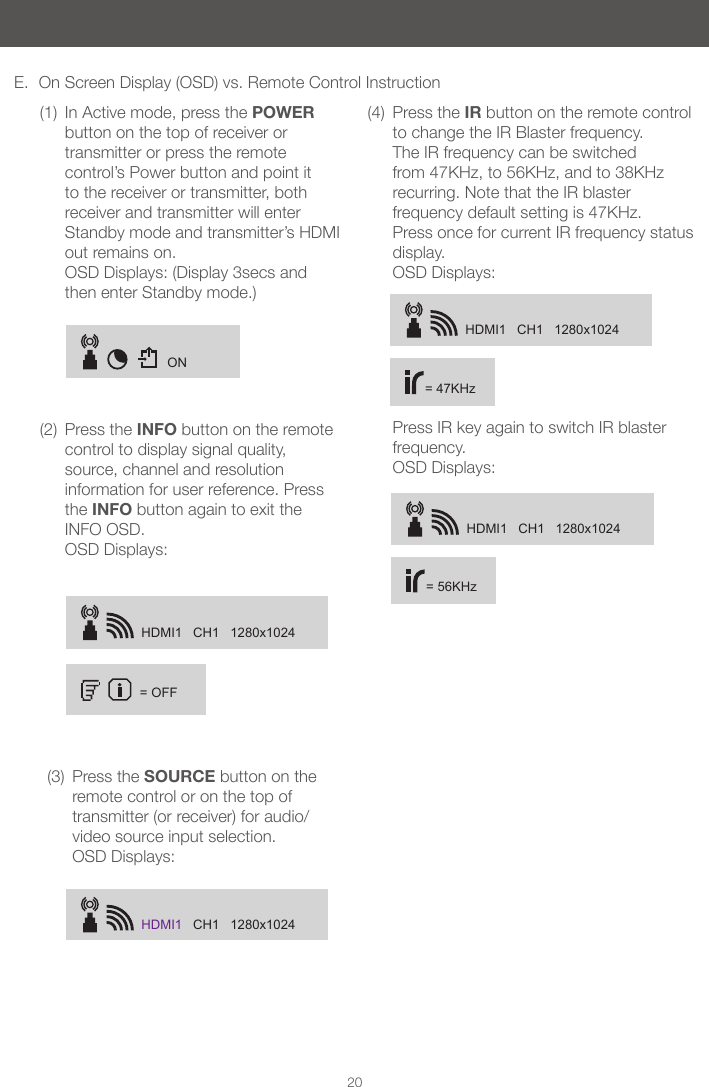 ONHDMI1   CH1   1280x1024= OFFHDMI1   CH1   1280x1024HDMI1   CH1   1280x1024= 47KHzHDMI1   CH1   1280x1024= 56KHz20E.  On Screen Display (OSD) vs. Remote Control Instruction(1)  In Active mode, press the POWER button on the top of receiver or transmitter or press the remote control&rsquo;s Power button and point it to the receiver or transmitter, both receiver and transmitter will enter Standby mode and transmitter&rsquo;s HDMI out remains on.  OSD Displays: (Display 3secs and then enter Standby mode.)(2)  Press the INFO button on the remote control to display signal quality, source, channel and resolution information for user reference. Press the INFO button again to exit the INFO OSD. OSD Displays: (3)  Press the SOURCE button on the remote control or on the top of transmitter (or receiver) for audio/video source input selection. OSD Displays:(4)  Press the IR button on the remote control to change the IR Blaster frequency.  The IR frequency can be switched from 47KHz, to 56KHz, and to 38KHz recurring. Note that the IR blaster frequency default setting is 47KHz. Press once for current IR frequency status display.  OSD Displays:  Press IR key again to switch IR blaster frequency.  OSD Displays: 