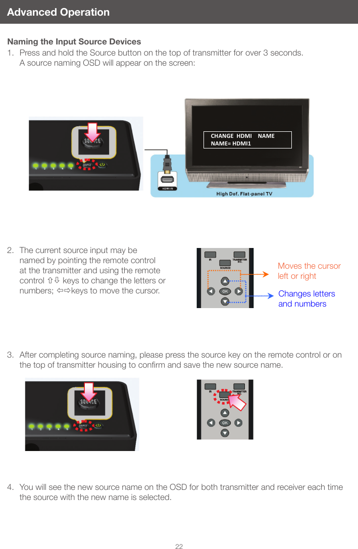  22Advanced OperationNaming the Input Source Devices1.  Press and hold the Source button on the top of transmitter for over 3 seconds.   A source naming OSD will appear on the screen:2.  The current source input may be named by pointing the remote control at the transmitter and using the remote control  keys to change the letters or numbers; keys to move the cursor.3.  After completing source naming, please press the source key on the remote control or on thetopoftransmitterhousingtoconrmandsavethenewsourcename.4.  You will see the new source name on the OSD for both transmitter and receiver each time the source with the new name is selected.Moves the cursor left or rightChanges letters and numbersCHANGE  HDMI    NAME NAME= HDMI1