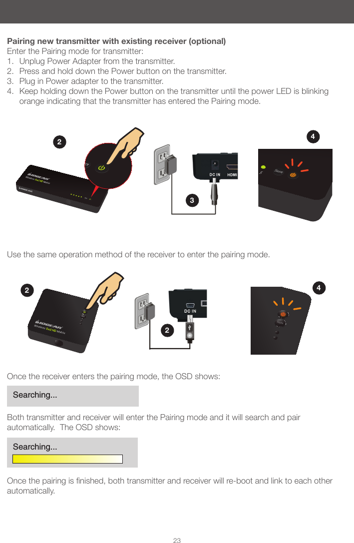 22Wireless 5x2 HD MatrixSource23Pairing new transmitter with existing receiver (optional)Enter the Pairing mode for transmitter:1.  Unplug Power Adapter from the transmitter. 2.  Press and hold down the Power button on the transmitter. 3.  Plug in Power adapter to the transmitter. 4.  Keep holding down the Power button on the transmitter until the power LED is blinking orange indicating that the transmitter has entered the Pairing mode.Use the same operation method of the receiver to enter the pairing mode.3424Once the receiver enters the pairing mode, the OSD shows:Both transmitter and receiver will enter the Pairing mode and it will search and pair automatically.  The OSD shows:Oncethepairingisnished,bothtransmitterandreceiverwillre-bootandlinktoeachotherautomatically.Searching...Searching...