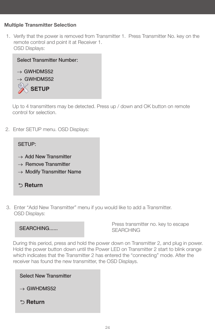 24Multiple Transmitter Selection1.  Verify that the power is removed from Transmitter 1.  Press Transmitter No. key on the remote control and point it at Receiver 1.  OSD Displays:  2.  Enter SETUP menu. OSD Displays:3.  Enter &ldquo;Add New Transmitter&rdquo; menu if you would like to add a Transmitter. OSD Displays: During this period, press and hold the power down on Transmitter 2, and plug in power.  Hold the power button down until the Power LED on Transmitter 2 start to blink orange which indicates that the Transmitter 2 has entered the &ldquo;connecting&rdquo; mode. After the receiver has found the new transmitter, the OSD Displays.  Select Transmitter Number:&rarr; GWHDMS52&rarr;  GWHDMS52 SETUPUp to 4 transmitters may be detected. Press up / down and OK button on remote control for selection.SETUP:&rarr; Add New Transmitter&rarr;  Remove Transmitter&rarr;  Modify Transmitter Name  ReturnSEARCHING...... Press transmitter no. key to escape SEARCHINGSelect New Transmitter&rarr; GWHDMS52  Return