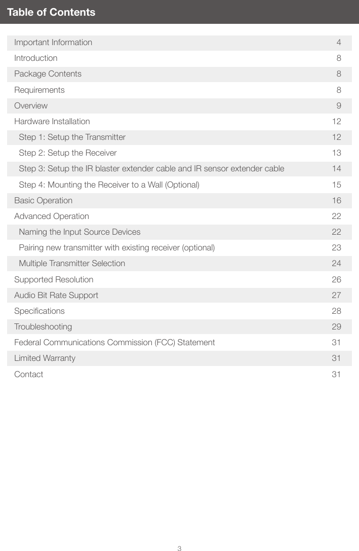 3Table of ContentsImportant Information  4Introduction 8Package Contents  8Requirements 8Overview 9Hardware Installation  12  Step 1: Setup the Transmitter  12  Step 2: Setup the Receiver  13  Step 3: Setup the IR blaster extender cable and IR sensor extender cable  14  Step 4: Mounting the Receiver to a Wall (Optional)  15Basic Operation  16Advanced Operation  22  Naming the Input Source Devices  22  Pairing new transmitter with existing receiver (optional)  23  Multiple Transmitter Selection  24Supported Resolution  26Audio Bit Rate Support  27Specications 28Troubleshooting 29Federal Communications Commission (FCC) Statement  31Limited Warranty  31Contact 31