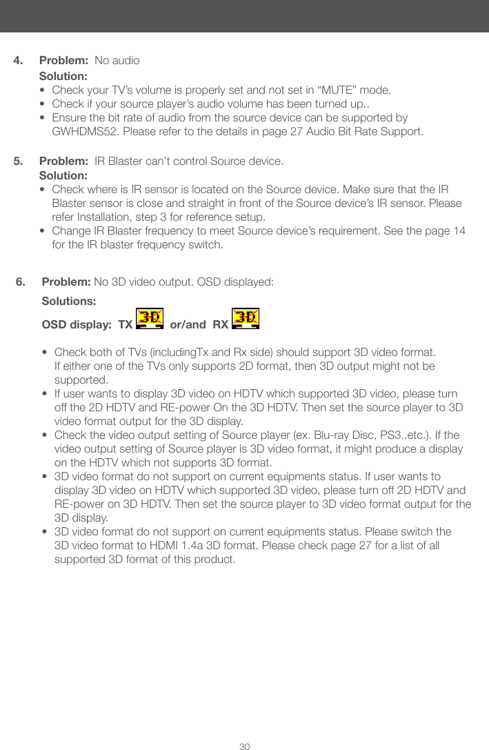 304. Problem:  No audioSolution:&bull; Check your TV&rsquo;s volume is properly set and not set in &ldquo;MUTE&rdquo; mode.&bull; Check if your source player&rsquo;s audio volume has been turned up..&bull; Ensure the bit rate of audio from the source device can be supported by GWHDMS52. Please refer to the details in page 27 Audio Bit Rate Support. 5. Problem:  IR Blaster can&rsquo;t control Source device.Solution:&bull; Check where is IR sensor is located on the Source device. Make sure that the IR Blaster sensor is close and straight in front of the Source device&rsquo;s IR sensor. Please refer Installation, step 3 for reference setup.&bull; Change IR Blaster frequency to meet Source device&rsquo;s requirement. See the page 14 for the IR blaster frequency switch.6. Problem: No 3D video output. OSD displayed: Solutions: OSD display:  TX    or/and  RX   &bull; Check both of TVs (includingTx and Rx side) should support 3D video format. If either one of the TVs only supports 2D format, then 3D output might not be supported.&bull; If user wants to display 3D video on HDTV which supported 3D video, please turn off the 2D HDTV and RE-power On the 3D HDTV. Then set the source player to 3D video format output for the 3D display. &bull; Check the video output setting of Source player (ex. Blu-ray Disc, PS3..etc.). If the video output setting of Source player is 3D video format, it might produce a display on the HDTV which not supports 3D format.&bull; 3D video format do not support on current equipments status. If user wants to display 3D video on HDTV which supported 3D video, please turn off 2D HDTV and RE-power on 3D HDTV. Then set the source player to 3D video format output for the 3D display.&bull; 3D video format do not support on current equipments status. Please switch the 3D video format to HDMI 1.4a 3D format. Please check page 27 for a list of all supported 3D format of this product. 