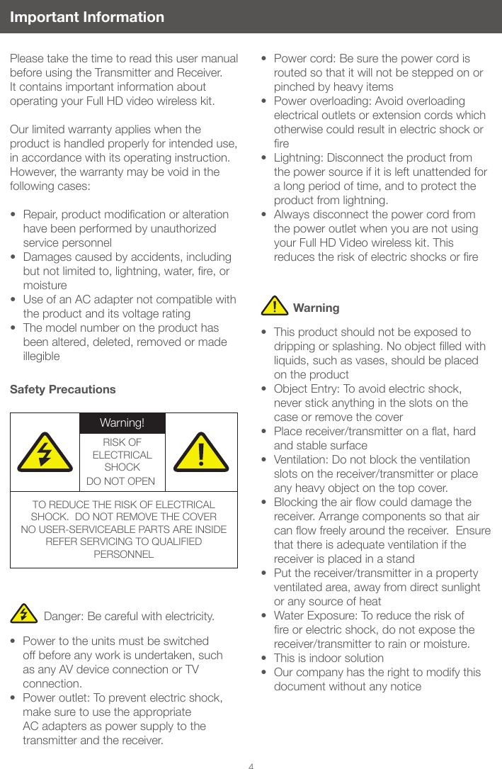 4Important InformationPlease take the time to read this user manual before using the Transmitter and Receiver.  It contains important information about operating your Full HD video wireless kit. Our limited warranty applies when the product is handled properly for intended use, in accordance with its operating instruction. However, the warranty may be void in the following cases: &bull; Repair,productmodicationoralterationhave been performed by unauthorized service personnel&bull; Damages caused by accidents, including butnotlimitedto,lightning,water,re,ormoisture&bull; Use of an AC adapter not compatible with the product and its voltage rating &bull; The model number on the product has been altered, deleted, removed or made illegibleSafety PrecautionsDanger: Be careful with electricity.&bull; Power to the units must be switched off before any work is undertaken, such as any AV device connection or TV connection.&bull; Power outlet: To prevent electric shock, make sure to use the appropriate AC adapters as power supply to the transmitter and the receiver.&bull; Power cord: Be sure the power cord is routed so that it will not be stepped on or pinched by heavy items&bull; Power overloading: Avoid overloading electrical outlets or extension cords which otherwise could result in electric shock or re&bull; Lightning: Disconnect the product from the power source if it is left unattended for a long period of time, and to protect the product from lightning. &bull; Always disconnect the power cord from the power outlet when you are not using your Full HD Video wireless kit. This reducestheriskofelectricshocksorre&bull; This product should not be exposed to drippingorsplashing.Noobjectlledwithliquids, such as vases, should be placed on the product&bull; Object Entry: To avoid electric shock, never stick anything in the slots on the case or remove the cover&bull; Placereceiver/transmitteronaat,hardand stable surface&bull; Ventilation: Do not block the ventilation slots on the receiver/transmitter or place any heavy object on the top cover.  &bull; Blockingtheairowcoulddamagethereceiver. Arrange components so that air canowfreelyaroundthereceiver.Ensurethat there is adequate ventilation if the receiver is placed in a stand  &bull; Put the receiver/transmitter in a property ventilated area, away from direct sunlight or any source of heat&bull; Water Exposure: To reduce the risk of reorelectricshock,donotexposethereceiver/transmitter to rain or moisture.&bull; This is indoor solution&bull; Our company has the right to modify this document without any noticeWarningWarning!RISK OF ELECTRICAL SHOCKDO NOT OPEN!TO REDUCE THE RISK OF ELECTRICAL SHOCK.  DO NOT REMOVE THE COVERNO USER-SERVICEABLE PARTS ARE INSIDEREFER SERVICING TO QUALIFIED PERSONNEL