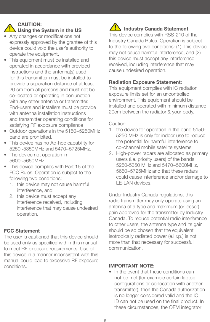 6          CAUTION:            Using the System in the US&bull; Anychangesormodicationsnotexpressly approved by the grantee of this device could void the user&rsquo;s authority to operate the equipment. &bull; This equipment must be installed and operated in accordance with provided instructions and the antenna(s) used for this transmitter must be installed to provide a separation distance of at least 20 cm from all persons and must not be co-located or operating in conjunction with any other antenna or transmitter. End-users and installers must be provide with antenna installation instructions and transmitter operating conditions for satisfying RF exposure compliance &bull; Outdoor operations in the 5150~5250MHz band are prohibited. &bull; This device has no Ad-hoc capability for 5250~5350MHz and 5470~5725MHz. &bull; The device not operation in 5600~5650MHz.&bull; This device complies with Part 15 of the FCC Rules. Operation is subject to the following two conditions: 1.  this device may not cause harmful interference, and 2.  this device must accept any interference received, including interference that may cause undesired operation.           Industry Canada StatementThis device complies with RSS-210 of the Industry Canada Rules. Operation is subject to the following two conditions: (1) This device may not cause harmful interference, and (2) this device must accept any interference received, including interference that may cause undesired operation. Radiation Exposure Statement:This equipment complies with IC radiation exposure limits set for an uncontrolled environment. This equipment should be installed and operated with minimum distance 20cm between the radiator &amp; your body.  Caution: 1.  the device for operation in the band 5150-5250 MHz is only for indoor use to reduce the potential for harmful interference to co-channel mobile satellite systems; 2.  High-power radars are allocated as primary users (i.e. priority users) of the bands 5250-5350 MHz and 5470~5600MHz, 5650~5725MHz and that these radars could cause interference and/or damage to LE-LAN devices. Under Industry Canada regulations, this radio transmitter may only operate using an antenna of a type and maximum (or lesser) gain approved for the transmitter by Industry Canada. To reduce potential radio interference to other users, the antenna type and its gain should be so chosen that the equivalent isotropically radiated power (e.i.r.p.) is not more than that necessary for successful communication. IMPORTANT NOTE:&bull; In the event that these conditions can not be met (for example certain laptop congurationsorco-locationwithanothertransmitter), then the Canada authorization is no longer considered valid and the IC IDcannotbeusedonthenalproduct.Inthese circumstances, the OEM integrator FCC StatementThe user is cautioned that this device should beusedonlyasspeciedwithinthismanualto meet RF exposure requirements. Use of this device in a manner inconsistent with this manual could lead to excessive RF exposure conditions.