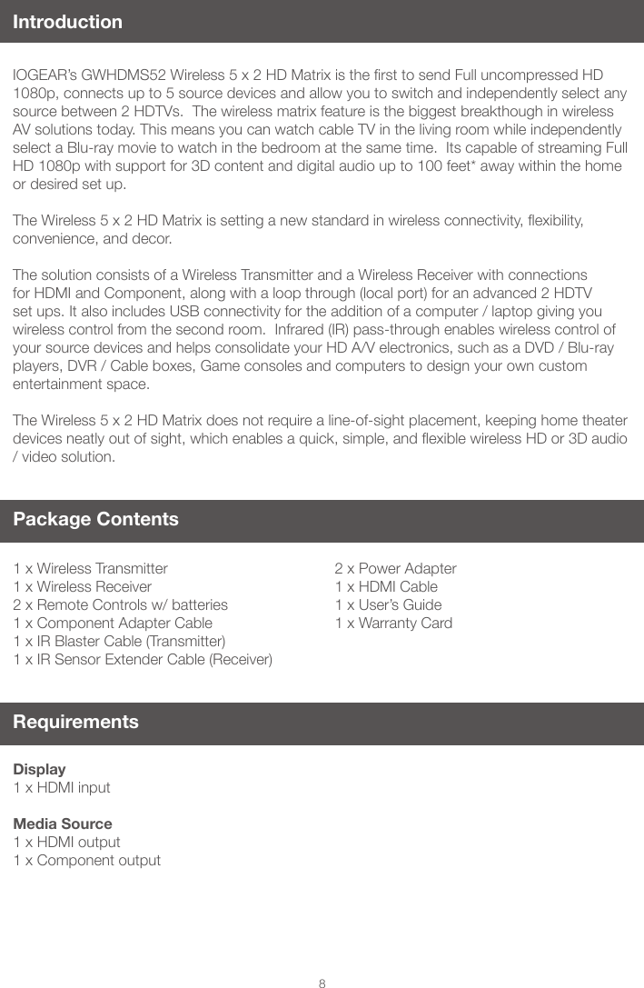 8IntroductionIOGEAR&rsquo;sGWHDMS52Wireless5x2HDMatrixisthersttosendFulluncompressedHD1080p, connects up to 5 source devices and allow you to switch and independently select any source between 2 HDTVs.  The wireless matrix feature is the biggest breakthough in wireless AV solutions today. This means you can watch cable TV in the living room while independently select a Blu-ray movie to watch in the bedroom at the same time.  Its capable of streaming Full HD 1080p with support for 3D content and digital audio up to 100 feet* away within the home or desired set up. TheWireless5x2HDMatrixissettinganewstandardinwirelessconnectivity,exibility,convenience, and decor. The solution consists of a Wireless Transmitter and a Wireless Receiver with connections for HDMI and Component, along with a loop through (local port) for an advanced 2 HDTV set ups. It also includes USB connectivity for the addition of a computer / laptop giving you wireless control from the second room.  Infrared (IR) pass-through enables wireless control of your source devices and helps consolidate your HD A/V electronics, such as a DVD / Blu-ray players, DVR / Cable boxes, Game consoles and computers to design your own custom entertainment space.The Wireless 5 x 2 HD Matrix does not require a line-of-sight placement, keeping home theater devicesneatlyoutofsight,whichenablesaquick,simple,andexiblewirelessHDor3Daudio/ video solution. Package Contents1 x Wireless Transmitter1 x Wireless Receiver2 x Remote Controls w/ batteries1 x Component Adapter Cable1 x IR Blaster Cable (Transmitter)1 x IR Sensor Extender Cable (Receiver)RequirementsDisplay1 x HDMI input Media Source1 x HDMI output 1 x Component output2 x Power Adapter1 x HDMI Cable1 x User&rsquo;s Guide1 x Warranty Card
