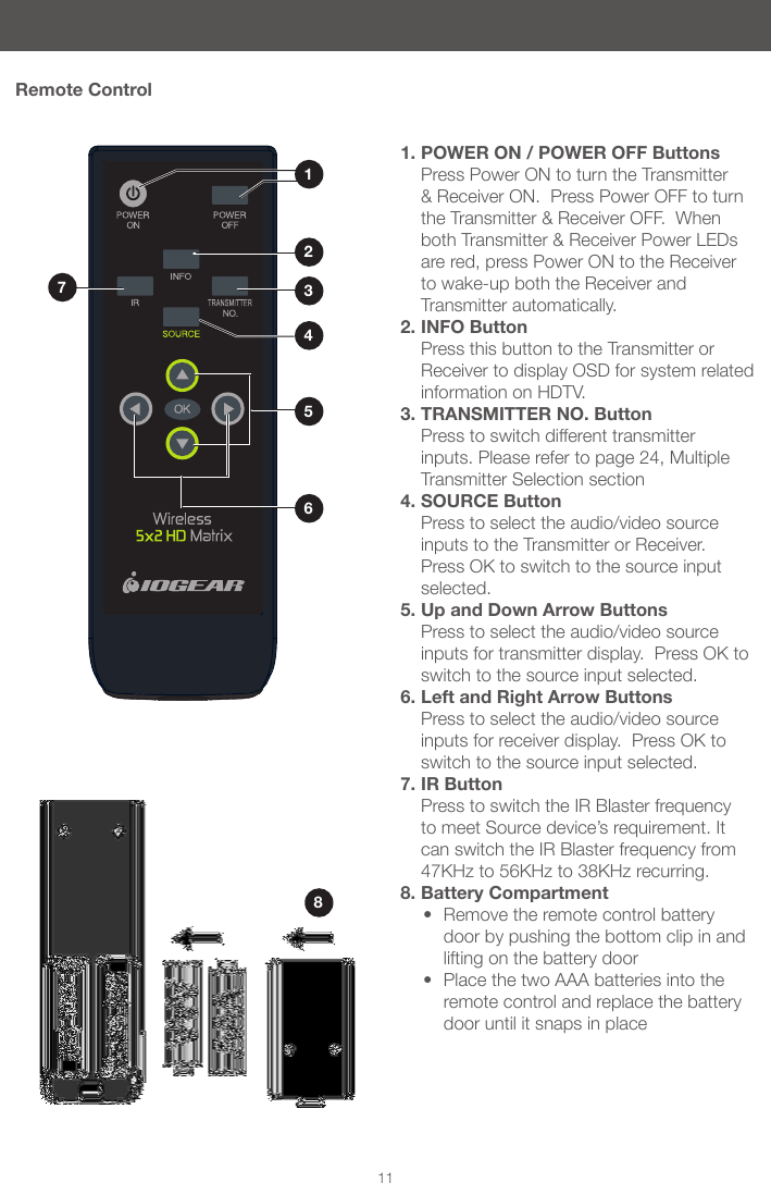 811Remote Control1. POWER ON / POWER OFF Buttons Press Power ON to turn the Transmitter &amp; Receiver ON.  Press Power OFF to turn the Transmitter &amp; Receiver OFF.  When both Transmitter &amp; Receiver Power LEDs are red, press Power ON to the Receiver to wake-up both the Receiver and Transmitter automatically.2. INFO Button Press this button to the Transmitter or Receiver to display OSD for system related information on HDTV. 3. TRANSMITTER NO. Button Press to switch different transmitter inputs. Please refer to page 24, Multiple Transmitter Selection section4. SOURCE Button Press to select the audio/video source inputs to the Transmitter or Receiver.  Press OK to switch to the source input selected.5. Up and Down Arrow Buttons Press to select the audio/video source inputs for transmitter display.  Press OK to switch to the source input selected.6. Left and Right Arrow Buttons Press to select the audio/video source inputs for receiver display.  Press OK to switch to the source input selected.7. IR Button Press to switch the IR Blaster frequency to meet Source device&rsquo;s requirement. It can switch the IR Blaster frequency from 47KHz to 56KHz to 38KHz recurring.8. Battery Compartment&bull; Remove the remote control battery door by pushing the bottom clip in and lifting on the battery door &bull; Place the two AAA batteries into the remote control and replace the battery door until it snaps in place1765342