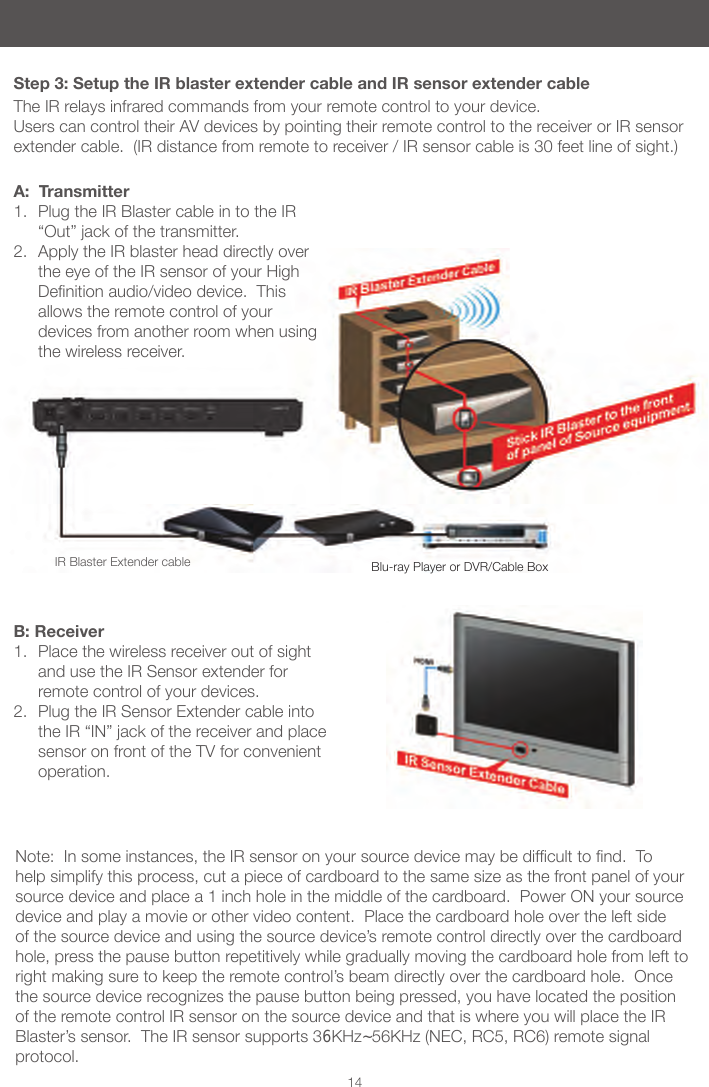 14Step 3: Setup the IR blaster extender cable and IR sensor extender cableThe IR relays infrared commands from your remote control to your device.  Users can control their AV devices by pointing their remote control to the receiver or IR sensor extender cable.  (IR distance from remote to receiver / IR sensor cable is 30 feet line of sight.)A:  Transmitter1.  Plug the IR Blaster cable in to the IR &ldquo;Out&rdquo; jack of the transmitter.2.  Apply the IR blaster head directly over the eye of the IR sensor of your High Denitionaudio/videodevice.Thisallows the remote control of your devices from another room when using the wireless receiver.B: Receiver1.  Place the wireless receiver out of sight and use the IR Sensor extender for remote control of your devices. 2.  Plug the IR Sensor Extender cable into the IR &ldquo;IN&rdquo; jack of the receiver and place sensor on front of the TV for convenient operation.Note:Insomeinstances,theIRsensoronyoursourcedevicemaybedifculttond.Tohelp simplify this process, cut a piece of cardboard to the same size as the front panel of your source device and place a 1 inch hole in the middle of the cardboard.  Power ON your source device and play a movie or other video content.  Place the cardboard hole over the left side of the source device and using the source device&rsquo;s remote control directly over the cardboard hole, press the pause button repetitively while gradually moving the cardboard hole from left to right making sure to keep the remote control&rsquo;s beam directly over the cardboard hole.  Once the source device recognizes the pause button being pressed, you have located the position of the remote control IR sensor on the source device and that is where you will place the IR Blaster&rsquo;s sensor.  The IR sensor supports 36KHz~56KHz (NEC, RC5, RC6) remote signal protocol. IR Blaster Extender cable Blu-ray Player or DVR/Cable Box