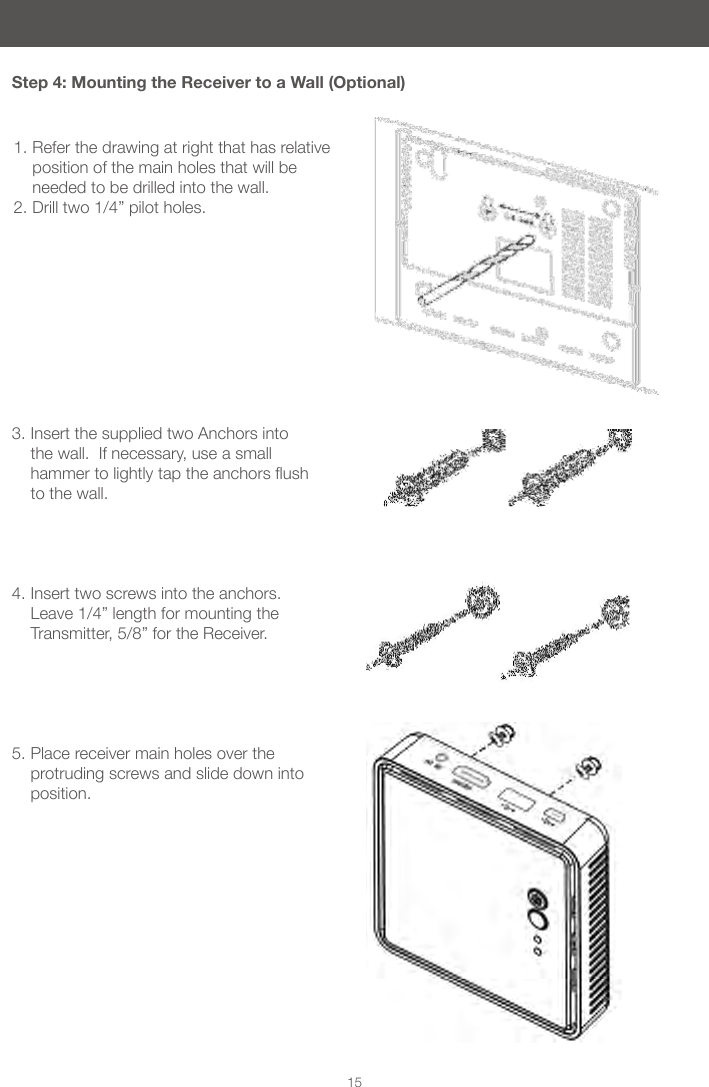 15Step 4: Mounting the Receiver to a Wall (Optional)1. Refer the drawing at right that has relative position of the main holes that will be needed to be drilled into the wall.2. Drill two 1/4&rdquo; pilot holes.3. Insert the supplied two Anchors into the wall.  If necessary, use a small hammertolightlytaptheanchorsushto the wall.    4. Insert two screws into the anchors. Leave 1/4&rdquo; length for mounting the Transmitter, 5/8&rdquo; for the Receiver.     5. Place receiver main holes over the protruding screws and slide down into position.