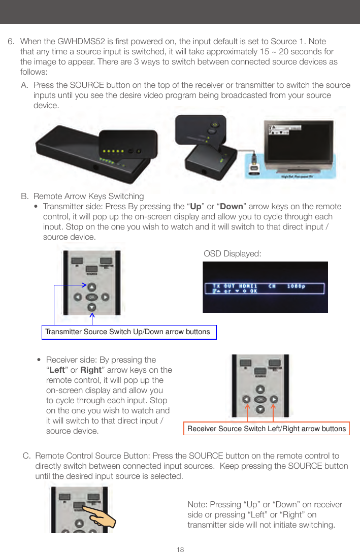 Note: Pressing &ldquo;Up&rdquo; or &ldquo;Down&rdquo; on receiver side or pressing &ldquo;Left&rdquo; or &ldquo;Right&rdquo; on transmitter side will not initiate switching.OSD Displayed:18B.  Remote Arrow Keys Switching&bull; Transmitter side: Press By pressing the &ldquo;Up&rdquo; or &ldquo;Down&rdquo; arrow keys on the remote control, it will pop up the on-screen display and allow you to cycle through each input. Stop on the one you wish to watch and it will switch to that direct input / source device.  6.  WhentheGWHDMS52isrstpoweredon,theinputdefaultissettoSource1.Notethat any time a source input is switched, it will take approximately 15 ~ 20 seconds for the image to appear. There are 3 ways to switch between connected source devices as follows:Receiver Source Switch Left/Right arrow buttonsTransmitter Source Switch Up/Down arrow buttonsA.  Press the SOURCE button on the top of the receiver or transmitter to switch the source inputs until you see the desire video program being broadcasted from your source device. &bull; Receiver side: By pressing the &ldquo;Left&rdquo; or Right&rdquo; arrow keys on the remote control, it will pop up the on-screen display and allow you to cycle through each input. Stop on the one you wish to watch and it will switch to that direct input / source device.C.  Remote Control Source Button: Press the SOURCE button on the remote control to directly switch between connected input sources.  Keep pressing the SOURCE button until the desired input source is selected.          