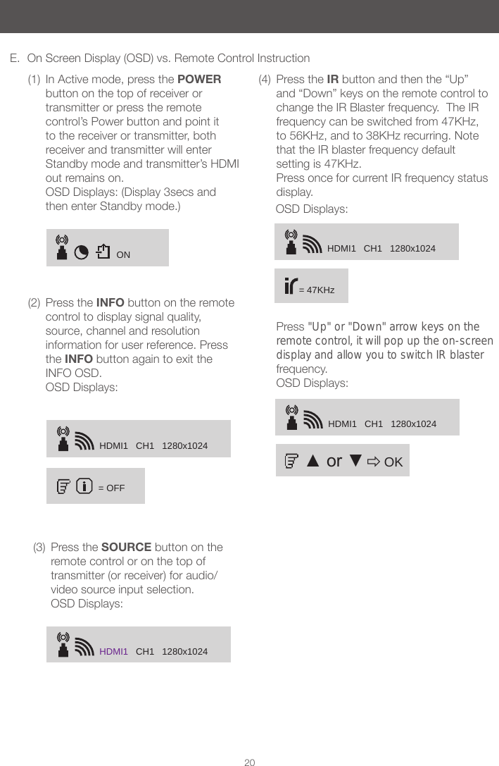 HDMI1   CH1   1280x1024= OFFHDMI1   CH1   1280x102420E.  On Screen Display (OSD) vs. Remote Control Instruction(1)  In Active mode, press the POWER button on the top of receiver or transmitter or press the remote control&rsquo;s Power button and point it to the receiver or transmitter, both receiver and transmitter will enter Standby mode and transmitter&rsquo;s HDMI out remains on.  OSD Displays: (Display 3secs and then enter Standby mode.)(2)  Press the INFO button on the remote control to display signal quality, source, channel and resolution information for user reference. Press the INFO button again to exit the INFO OSD. (3)  Press the SOURCE button on the remote control or on the top of transmitter (or receiver) for audio/video source input selection. OSD Displays:(4)  Press the IR button and then the &ldquo;Up&rdquo; and &ldquo;Down&rdquo; keys on the remote control to change the IR Blaster frequency.  The IR frequency can be switched from 47KHz, to 56KHz, and to 38KHz recurring. Note that the IR blaster frequency default setting is 47KHz. Press once for current IR frequency status display.  ON HDMI1   CH1   1280x1024= 47KHzHDMI1   CH1   1280x1024Press "Up" or "Down" arrow keys on the remote control, it will pop up the on-screendisplay and allow you to switch IR blaster frequency.   OSD Displays: ▲ or ▼    OKOSD Displays: OSD Displays: 