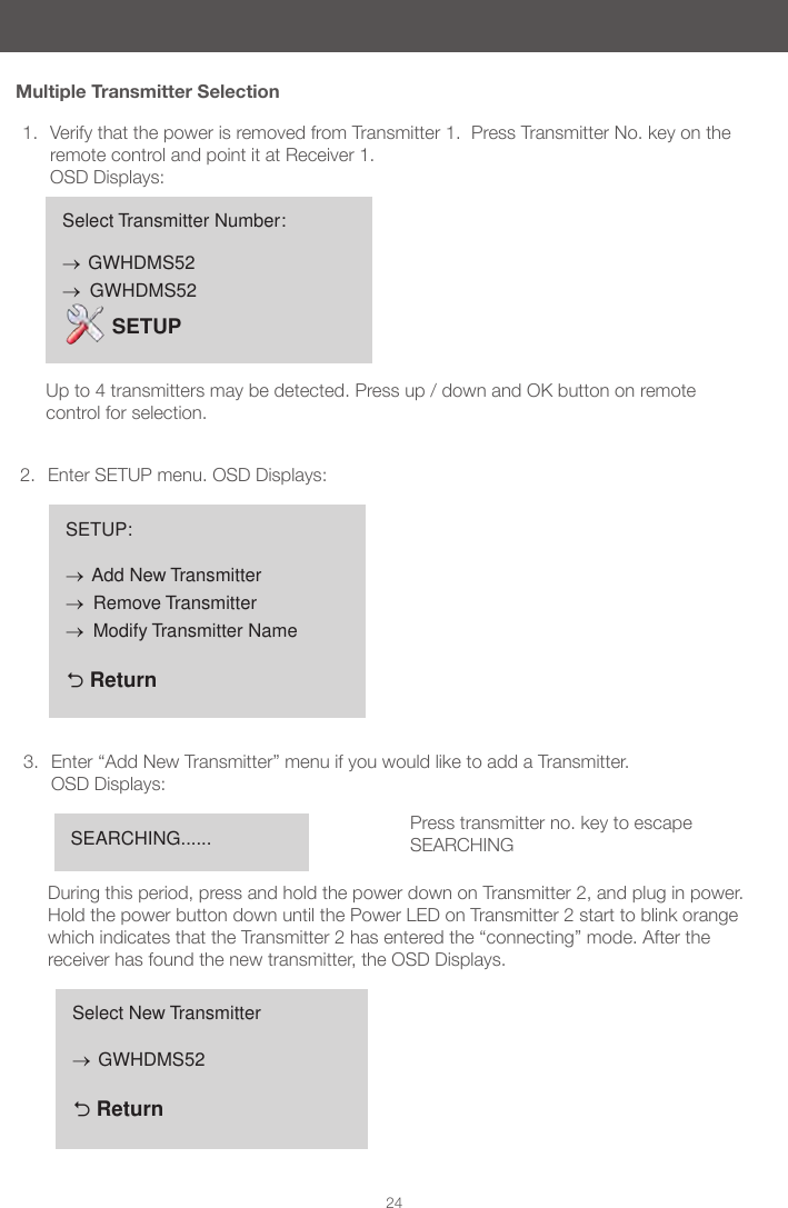 24Multiple Transmitter Selection1.  Verify that the power is removed from Transmitter 1.  Press Transmitter No. key on the remote control and point it at Receiver 1.  OSD Displays:  2.  Enter SETUP menu. OSD Displays:3.  Enter &ldquo;Add New Transmitter&rdquo; menu if you would like to add a Transmitter. OSD Displays: During this period, press and hold the power down on Transmitter 2, and plug in power.  Hold the power button down until the Power LED on Transmitter 2 start to blink orange which indicates that the Transmitter 2 has entered the &ldquo;connecting&rdquo; mode. After the receiver has found the new transmitter, the OSD Displays.  Select Transmitter Number:&rarr; GWHDMS52&rarr;  GWHDMS52 SETUPUp to 4 transmitters may be detected. Press up / down and OK button on remote control for selection.SETUP:&rarr; Add New Transmitter&rarr;  Remove Transmitter&rarr;  Modify Transmitter Name  ReturnSEARCHING...... Press transmitter no. key to escape SEARCHINGSelect New Transmitter&rarr; GWHDMS52  Return
