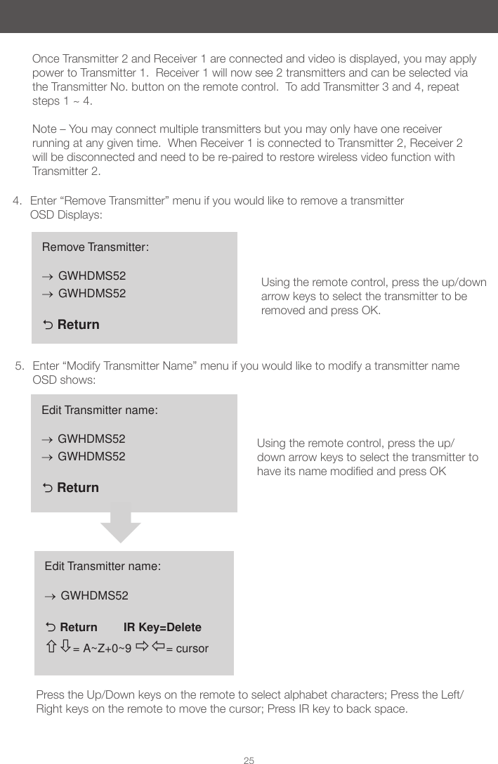 254.  Enter &ldquo;Remove Transmitter&rdquo; menu if you would like to remove a transmitter   OSD Displays:5.  Enter &ldquo;Modify Transmitter Name&rdquo; menu if you would like to modify a transmitter name OSD shows:Remove Transmitter:&rarr; GWHDMS52&rarr; GWHDMS52  ReturnEdit Transmitter name:&rarr; GWHDMS52&rarr; GWHDMS52  ReturnEdit Transmitter name:&rarr; GWHDMS52  Return        IR Key=Delete= A~Z+0~9 = cursorPress the Up/Down keys on the remote to select alphabet characters; Press the Left/Right keys on the remote to move the cursor; Press IR key to back space.Using the remote control, press the up/down arrow keys to select the transmitter to be removed and press OK. Using the remote control, press the up/down arrow keys to select the transmitter to haveitsnamemodiedandpressOKOnce Transmitter 2 and Receiver 1 are connected and video is displayed, you may apply power to Transmitter 1.  Receiver 1 will now see 2 transmitters and can be selected via the Transmitter No. button on the remote control.  To add Transmitter 3 and 4, repeat steps 1 ~ 4.   Note &ndash; You may connect multiple transmitters but you may only have one receiver running at any given time.  When Receiver 1 is connected to Transmitter 2, Receiver 2 will be disconnected and need to be re-paired to restore wireless video function with Transmitter 2.    