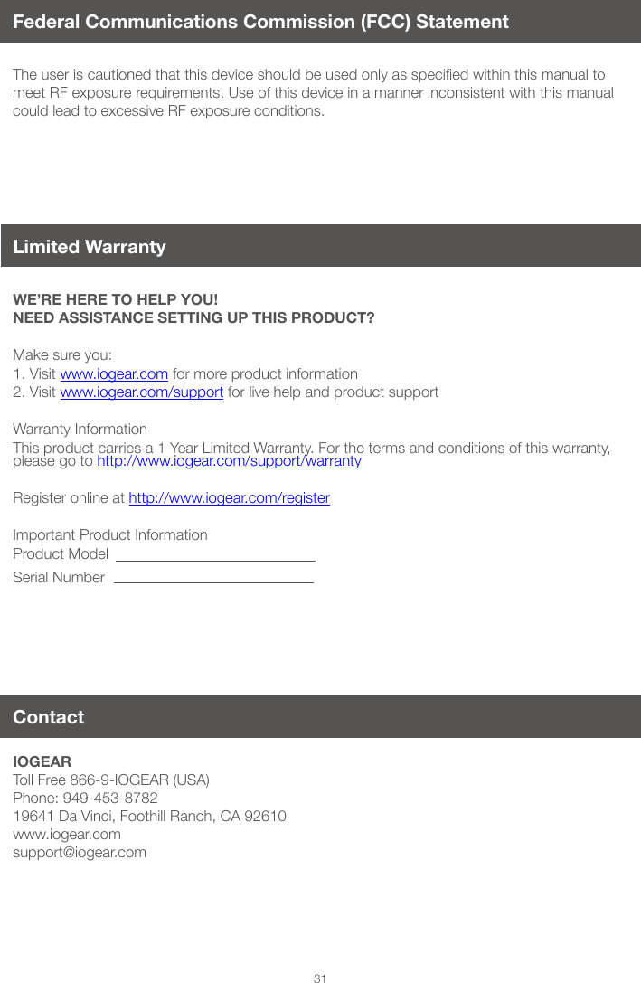31Federal Communications Commission (FCC) StatementTheuseriscautionedthatthisdeviceshouldbeusedonlyasspeciedwithinthismanualtomeet RF exposure requirements. Use of this device in a manner inconsistent with this manual could lead to excessive RF exposure conditions.WE&rsquo;RE HERE TO HELP YOU! NEED ASSISTANCE SETTING UP THIS PRODUCT?Make sure you:1. Visit www.iogear.com for more product information 2. Visit www.iogear.com/support for live help and product support Warranty InformationThis product carries a 1 Year Limited Warranty. For the terms and conditions of this warranty, please go to http://www.iogear.com/support/warranty Register online at http://www.iogear.com/registerImportant Product InformationProduct ModelSerial NumberIOGEARToll Free 866-9-IOGEAR (USA)Phone: 949-453-878219641 Da Vinci, Foothill Ranch, CA 92610www.iogear.comsupport@iogear.comContactLimited Warranty