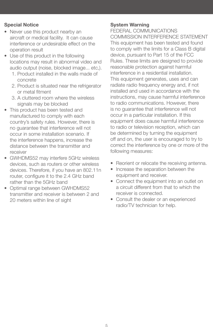 5&bull; Never use this product nearby an aircraft or medical facility.  It can cause interference or undesirable effect on the operation result&bull; Use of this product in the following locations may result in abnormal video and audio output (noise, blocked image... etc,). 1. Product installed in the walls made of concrete2. Product is situated near the refrigerator ormetaltment3. A cluttered room where the wireless signals may be blocked &bull; This product has been tested and manufactured to comply with each country&rsquo;s safety rules. However, there is no guarantee that interference will not occur in some installation scenario. If the interference happens, increase the distance between the transmitter and receiver&bull; GWHDMS52 may interfere 5GHz wireless devices, such as routers or other wireless devices. Therefore, if you have an 802.11n router,congureittothe2.4GHzbandrather than the 5GHz band&bull; Optimal range between GWHDMS52 transmitter and receiver is between 2 and 20 meters within line of sightSpecial Notice System WarningFEDERAL COMMUNICATIONS COMMISSION INTERFERENCE STATEMENTThis equipment has been tested and found to comply with the limits for a Class B digital device, pursuant to Part 15 of the FCC Rules. These limits are designed to provide reasonable protection against harmful interference in a residential installation. This equipment generates, uses and can radiate radio frequency energy and, if not installed and used in accordance with the instructions, may cause harmful interference to radio communications. However, there is no guarantee that interference will not occur in a particular installation. If this equipment does cause harmful interference to radio or television reception, which can be determined by turning the equipment off and on, the user is encouraged to try to correct the interference by one or more of the following measures: &bull; Reorient or relocate the receiving antenna.&bull; Increase the separation between the equipment and receiver.&bull; Connect the equipment into an outlet on a circuit different from that to which the receiver is connected.&bull; Consult the dealer or an experienced radio/TV technician for help.