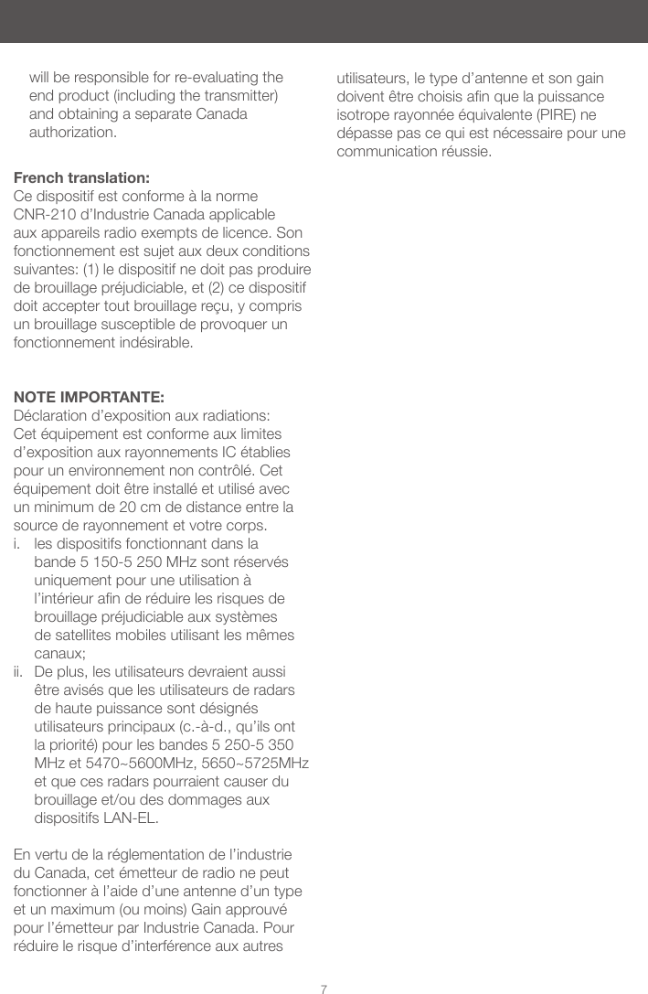 7French translation:Ce dispositif est conforme &agrave; la norme CNR-210 d&rsquo;Industrie Canada applicable aux appareils radio exempts de licence. Son fonctionnement est sujet aux deux conditions suivantes: (1) le dispositif ne doit pas produire de brouillage pr&eacute;judiciable, et (2) ce dispositif doit accepter tout brouillage re&ccedil;u, y compris un brouillage susceptible de provoquer un fonctionnement ind&eacute;sirable.  NOTE IMPORTANTE: D&eacute;claration d&rsquo;exposition aux radiations: Cet &eacute;quipement est conforme aux limites d&rsquo;exposition aux rayonnements IC &eacute;tablies pour un environnement non contr&ocirc;l&eacute;. Cet &eacute;quipement doit &ecirc;tre install&eacute; et utilis&eacute; avec un minimum de 20 cm de distance entre la source de rayonnement et votre corps. i.  les dispositifs fonctionnant dans la bande 5 150-5 250 MHz sont r&eacute;serv&eacute;s uniquement pour une utilisation &agrave; l&rsquo;int&eacute;rieurander&eacute;duirelesrisquesdebrouillage pr&eacute;judiciable aux syst&egrave;mes de satellites mobiles utilisant les m&ecirc;mes canaux; ii.  De plus, les utilisateurs devraient aussi &ecirc;tre avis&eacute;s que les utilisateurs de radars de haute puissance sont d&eacute;sign&eacute;s utilisateurs principaux (c.-&agrave;-d., qu&rsquo;ils ont la priorit&eacute;) pour les bandes 5 250-5 350 MHz et 5470~5600MHz, 5650~5725MHz et que ces radars pourraient causer du brouillage et/ou des dommages aux dispositifs LAN-EL. En vertu de la r&eacute;glementation de l&rsquo;industrie du Canada, cet &eacute;metteur de radio ne peut fonctionner &agrave; l&rsquo;aide d&rsquo;une antenne d&rsquo;un type et un maximum (ou moins) Gain approuv&eacute; pour l&rsquo;&eacute;metteur par Industrie Canada. Pour r&eacute;duire le risque d&rsquo;interf&eacute;rence aux autres          will be responsible for re-evaluating the end product (including the transmitter) and obtaining a separate Canada authorization.utilisateurs, le type d&rsquo;antenne et son gain doivent&ecirc;trechoisisanquelapuissanceisotrope rayonn&eacute;e &eacute;quivalente (PIRE) ne d&eacute;passe pas ce qui est n&eacute;cessaire pour une communication r&eacute;ussie.