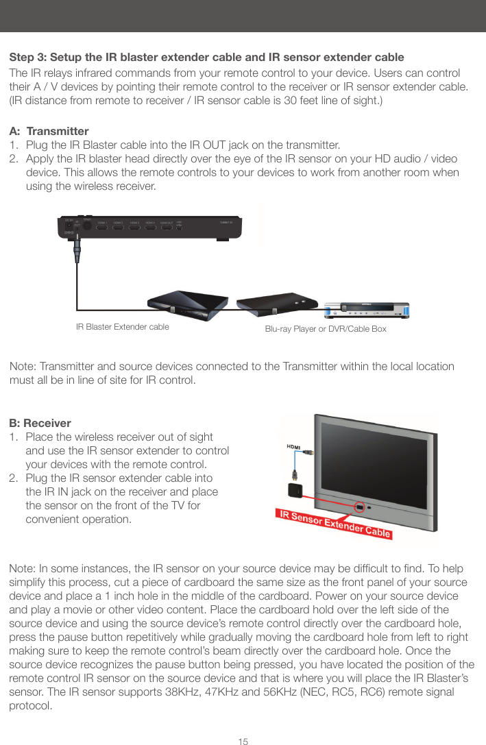 15Step 3: Setup the IR blaster extender cable and IR sensor extender cableThe IR relays infrared commands from your remote control to your device. Users can control their A / V devices by pointing their remote control to the receiver or IR sensor extender cable. (IR distance from remote to receiver / IR sensor cable is 30 feet line of sight.)A: Transmitter1. Plug the IR Blaster cable into the IR OUT jack on the transmitter.2. Apply the IR blaster head directly over the eye of the IR sensor on your HD audio / video device. This allows the remote controls to your devices to work from another room when using the wireless receiver.B: Receiver1. Place the wireless receiver out of sight and use the IR sensor extender to control your devices with the remote control.2. Plug the IR sensor extender cable into the IR IN jack on the receiver and place the sensor on the front of the TV for convenient operation.Note:Insomeinstances,theIRsensoronyoursourcedevicemaybedifculttond.Tohelpsimplify this process, cut a piece of cardboard the same size as the front panel of your source device and place a 1 inch hole in the middle of the cardboard. Power on your source device and play a movie or other video content. Place the cardboard hold over the left side of the source device and using the source device’s remote control directly over the cardboard hole, press the pause button repetitively while gradually moving the cardboard hole from left to right making sure to keep the remote control’s beam directly over the cardboard hole. Once the source device recognizes the pause button being pressed, you have located the position of the remote control IR sensor on the source device and that is where you will place the IR Blaster’s sensor. The IR sensor supports 38KHz, 47KHz and 56KHz (NEC, RC5, RC6) remote signal protocol.IR Blaster Extender cable Blu-ray Player or DVR/Cable BoxNote: Transmitter and source devices connected to the Transmitter within the local location must all be in line of site for IR control.