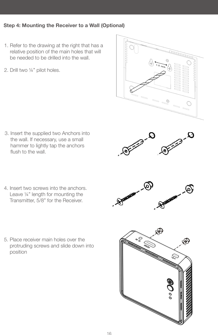 16Step 4: Mounting the Receiver to a Wall (Optional)1. Refer to the drawing at the right that has a relative position of the main holes that will be needed to be drilled into the wall. 2. Drill two ¼” pilot holes. 3. Insert the supplied two Anchors into the wall. If necessary, use a small hammer to lightly tap the anchors ushtothewall. 4. Insert two screws into the anchors. Leave ¼” length for mounting the Transmitter, 5/8” for the Receiver. 5. Place receiver main holes over the protruding screws and slide down into position