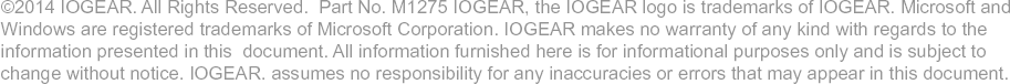©2014 IOGEAR. All Rights Reserved. Part No. M1275 IOGEAR, the IOGEAR logo is trademarks of IOGEAR. Microsoft and Windows are registered trademarks of Microsoft Corporation. IOGEAR makes no warranty of any kind with regards to the information presented in this document. All information furnished here is for informational purposes only and is subject to change without notice. IOGEAR. assumes no responsibility for any inaccuracies or errors that may appear in this document.