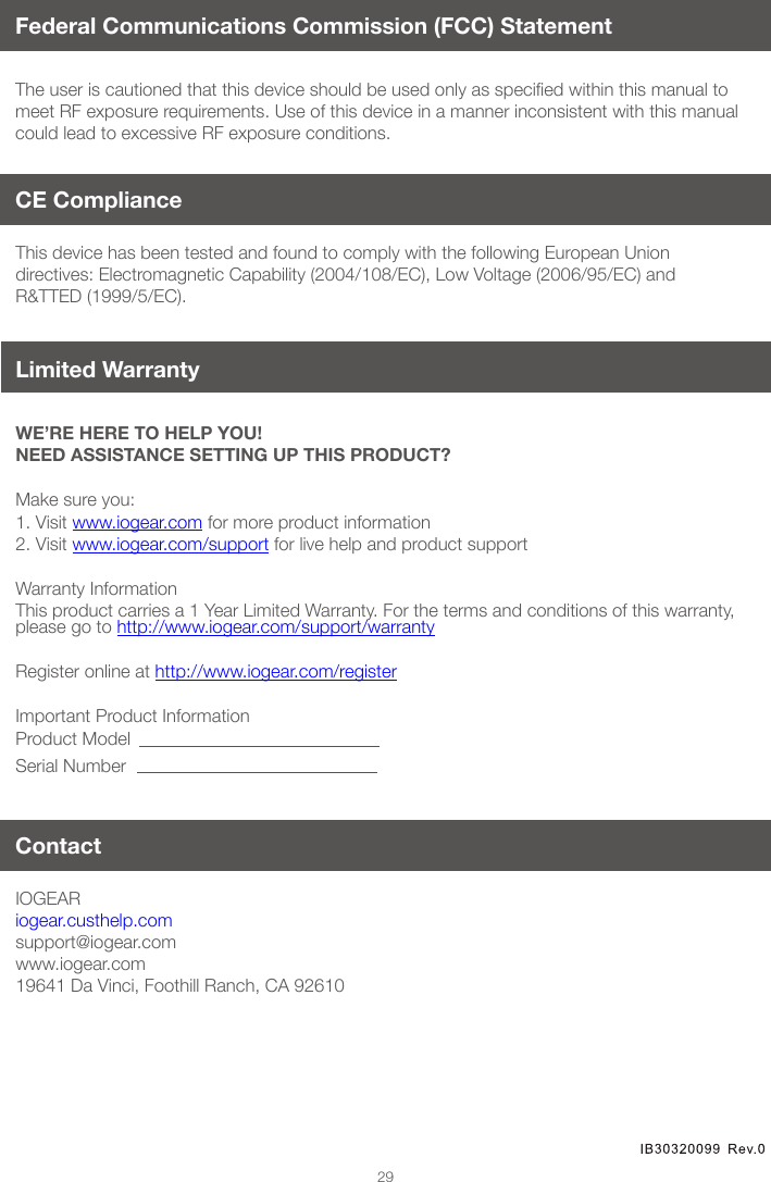 29Federal Communications Commission (FCC) StatementTheuseriscautionedthatthisdeviceshouldbeusedonlyasspeciedwithinthismanualtomeet RF exposure requirements. Use of this device in a manner inconsistent with this manual could lead to excessive RF exposure conditions.WE’RE HERE TO HELP YOU! NEED ASSISTANCE SETTING UP THIS PRODUCT?Make sure you:1. Visit www.iogear.com for more product information 2. Visit www.iogear.com/support for live help and product support Warranty InformationThis product carries a 1 Year Limited Warranty. For the terms and conditions of this warranty, please go to http://www.iogear.com/support/warranty Register online at http://www.iogear.com/registerImportant Product InformationProduct ModelSerial NumberIOGEAR iogear.custhelp.comsupport@iogear.comwww.iogear.com19641 Da Vinci, Foothill Ranch, CA 92610This device has been tested and found to comply with the following European Union directives: Electromagnetic Capability (2004/108/EC), Low Voltage (2006/95/EC) and R&TTED (1999/5/EC).ContactCE Compliance Limited Warranty