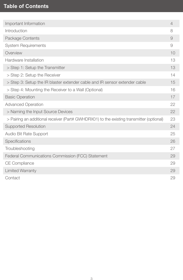 3Table of ContentsImportant Information 4Introduction 8Package Contents 9System Requirements 9Overview 10Hardware Installation 13> Step 1: Setup the Transmitter 13> Step 2: Setup the Receiver 14> Step 3: Setup the IR blaster extender cable and IR sensor extender cable 15> Step 4: Mounting the Receiver to a Wall (Optional) 16Basic Operation 17Advanced Operation 22> Naming the Input Source Devices 22> Pairing an additional receiver (Part# GWHDRX01) to the existing transmitter (optional) 23Supported Resolution 24Audio Bit Rate Support 25Specications 26Troubleshooting 27Federal Communications Commission (FCC) Statement 29CE Compliance 29Limited Warranty 29Contact 29