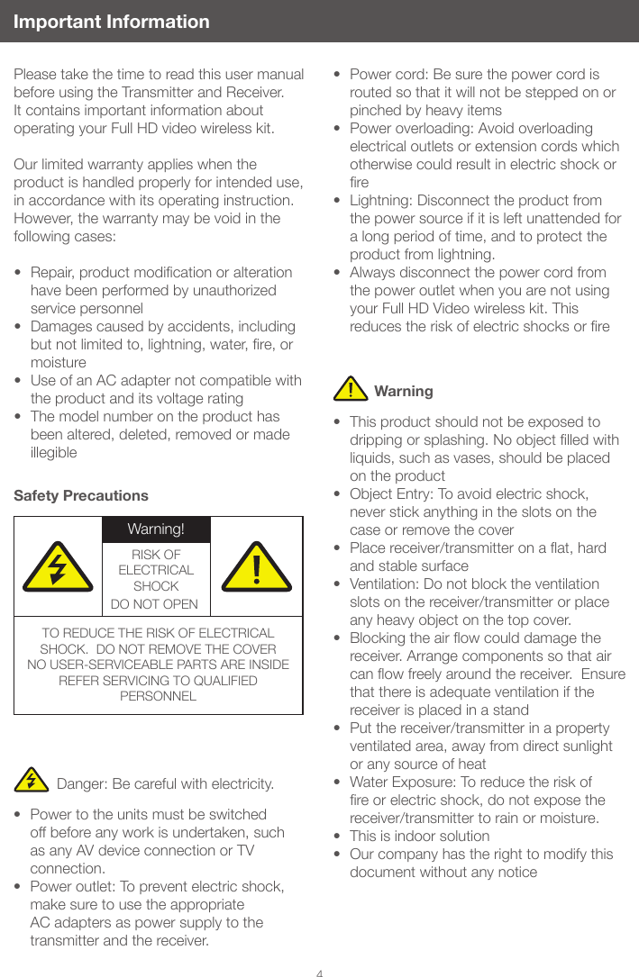 4Important InformationPlease take the time to read this user manual before using the Transmitter and Receiver. It contains important information about operating your Full HD video wireless kit. Our limited warranty applies when the product is handled properly for intended use, in accordance with its operating instruction. However, the warranty may be void in the following cases: • Repair,productmodicationoralterationhave been performed by unauthorized service personnel• Damages caused by accidents, including butnotlimitedto,lightning,water,re,ormoisture• Use of an AC adapter not compatible with the product and its voltage rating • The model number on the product has been altered, deleted, removed or made illegibleSafety PrecautionsDanger: Be careful with electricity.• Power to the units must be switched off before any work is undertaken, such as any AV device connection or TV connection.• Power outlet: To prevent electric shock, make sure to use the appropriate AC adapters as power supply to the transmitter and the receiver.• Power cord: Be sure the power cord is routed so that it will not be stepped on or pinched by heavy items• Power overloading: Avoid overloading electrical outlets or extension cords which otherwise could result in electric shock or re• Lightning: Disconnect the product from the power source if it is left unattended for a long period of time, and to protect the product from lightning. • Always disconnect the power cord from the power outlet when you are not using your Full HD Video wireless kit. This reducestheriskofelectricshocksorre• This product should not be exposed to drippingorsplashing.Noobjectlledwithliquids, such as vases, should be placed on the product• Object Entry: To avoid electric shock, never stick anything in the slots on the case or remove the cover• Placereceiver/transmitteronaat,hardand stable surface• Ventilation: Do not block the ventilation slots on the receiver/transmitter or place any heavy object on the top cover. • Blockingtheairowcoulddamagethereceiver. Arrange components so that air canowfreelyaroundthereceiver.Ensurethat there is adequate ventilation if the receiver is placed in a stand • Put the receiver/transmitter in a property ventilated area, away from direct sunlight or any source of heat• Water Exposure: To reduce the risk of reorelectricshock,donotexposethereceiver/transmitter to rain or moisture.• This is indoor solution• Our company has the right to modify this document without any noticeWarningWarning!RISK OF ELECTRICAL SHOCKDO NOT OPEN!TO REDUCE THE RISK OF ELECTRICAL SHOCK. DO NOT REMOVE THE COVERNO USER-SERVICEABLE PARTS ARE INSIDEREFER SERVICING TO QUALIFIED PERSONNEL