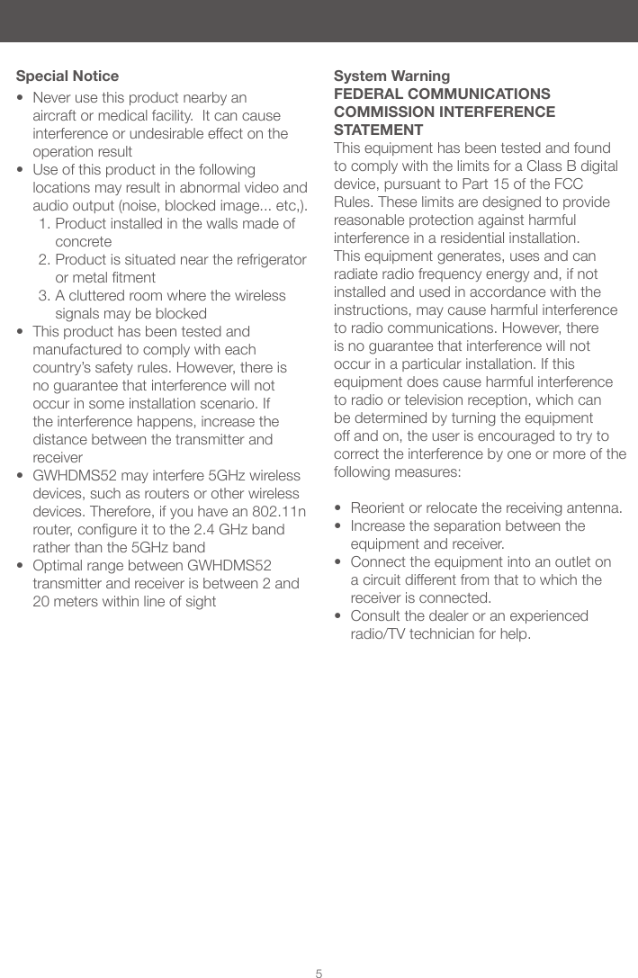 5• Never use this product nearby an aircraft or medical facility. It can cause interference or undesirable effect on the operation result• Use of this product in the following locations may result in abnormal video and audio output (noise, blocked image... etc,). 1. Product installed in the walls made of concrete2. Product is situated near the refrigerator ormetaltment3. A cluttered room where the wireless signals may be blocked • This product has been tested and manufactured to comply with each country’s safety rules. However, there is no guarantee that interference will not occur in some installation scenario. If the interference happens, increase the distance between the transmitter and receiver• GWHDMS52 may interfere 5GHz wireless devices, such as routers or other wireless devices. Therefore, if you have an 802.11n router,congureittothe2.4GHzbandrather than the 5GHz band• Optimal range between GWHDMS52 transmitter and receiver is between 2 and 20 meters within line of sightSpecial Notice System WarningFEDERAL COMMUNICATIONS COMMISSION INTERFERENCE STATEMENTThis equipment has been tested and found to comply with the limits for a Class B digital device, pursuant to Part 15 of the FCC Rules. These limits are designed to provide reasonable protection against harmful interference in a residential installation. This equipment generates, uses and can radiate radio frequency energy and, if not installed and used in accordance with the instructions, may cause harmful interference to radio communications. However, there is no guarantee that interference will not occur in a particular installation. If this equipment does cause harmful interference to radio or television reception, which can be determined by turning the equipment off and on, the user is encouraged to try to correct the interference by one or more of the following measures: • Reorient or relocate the receiving antenna.• Increase the separation between the equipment and receiver.• Connect the equipment into an outlet on a circuit different from that to which the receiver is connected.• Consult the dealer or an experienced radio/TV technician for help.