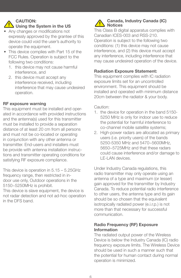 6 CAUTION: Using the System in the US• Anychangesormodicationsnotexpressly approved by the grantee of this device could void the user’s authority to operate the equipment. • This device complies with Part 15 of the FCC Rules. Operation is subject to the following two conditions: 1. this device may not cause harmful interference, and 2. this device must accept any interference received, including interference that may cause undesired operation. Canada, Industry Canada (IC) Notices This Class B digital apparatus complies with Canadian ICES-003 and RSS-210. Operation is subject to the following two conditions: (1) this device may not cause interference, and (2) this device must accept any interference, including interference that may cause undesired operation of the device.Radiation Exposure Statement:This equipment complies with IC radiation exposure limits set for an uncontrolled environment. This equipment should be installed and operated with minimum distance 20cm between the radiator & your body. Caution: 1. the device for operation in the band 5150-5250 MHz is only for indoor use to reduce the potential for harmful interference to co-channel mobile satellite systems; 2. High-power radars are allocated as primary users (i.e. priority users) of the bands 5250-5350 MHz and 5470~5600MHz, 5650~5725MHz and that these radars could cause interference and/or damage to LE-LAN devices. Under Industry Canada regulations, this radio transmitter may only operate using an antenna of a type and maximum (or lesser) gain approved for the transmitter by Industry Canada. To reduce potential radio interference to other users, the antenna type and its gain should be so chosen that the equivalent isotropically radiated power (e.i.r.p.) is not more than that necessary for successful communication.Radio Frequency (RF) Exposure InformationThe radiated output power of the Wireless Device is below the Industry Canada (IC) radio frequency exposure limits. The Wireless Device should be used in such a manner such that the potential for human contact during normal operation is minimized. RF exposure warning This equipment must be installed and oper-ated in accordance with provided instructions and the antenna(s) used for this transmitter must be installed to provide a separation distance of at least 20 cm from all persons and must not be co-located or operating in conjunction with any other antenna or transmitter. End-users and installers must be provide with antenna installation instruc-tions and transmitter operating conditions for satisfying RF exposure compliance.This device is operation in 5.15 – 5.25GHz frequency range, then restricted in in-door use only, Outdoor operations in the 5150~5250MHz is prohibit.This device is slave equipment, the device is not radar detection and not ad-hoc operation in the DFS band.