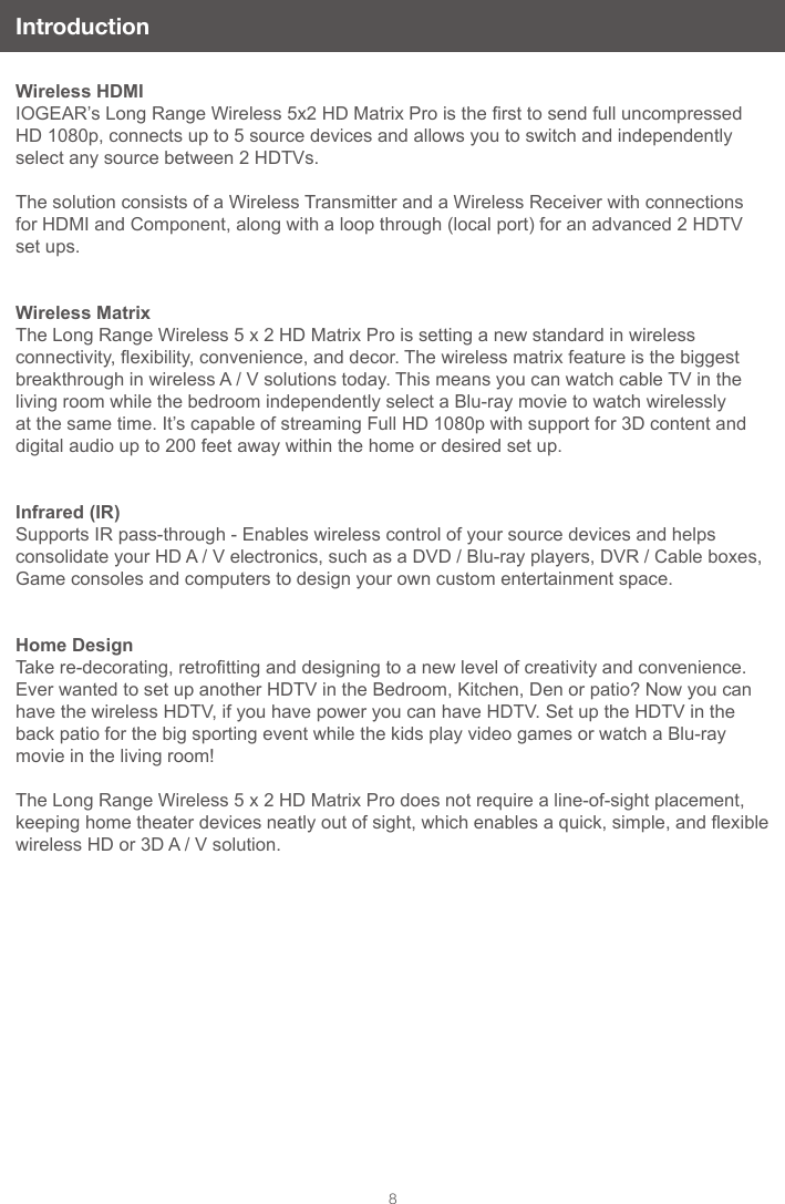 8IntroductionWireless HDMIIOGEAR’s Long Range Wireless 5x2 HD Matrix Pro is the rst to send full uncompressed HD 1080p, connects up to 5 source devices and allows you to switch and independently select any source between 2 HDTVs.The solution consists of a Wireless Transmitter and a Wireless Receiver with connections for HDMI and Component, along with a loop through (local port) for an advanced 2 HDTV set ups. Wireless MatrixThe Long Range Wireless 5 x 2 HD Matrix Pro is setting a new standard in wireless connectivity, exibility, convenience, and decor. The wireless matrix feature is the biggest breakthrough in wireless A / V solutions today. This means you can watch cable TV in the living room while the bedroom independently select a Blu-ray movie to watch wirelessly at the same time. It’s capable of streaming Full HD 1080p with support for 3D content and digital audio up to 200 feet away within the home or desired set up.Infrared (IR)Supports IR pass-through - Enables wireless control of your source devices and helps consolidate your HD A / V electronics, such as a DVD / Blu-ray players, DVR / Cable boxes, Game consoles and computers to design your own custom entertainment space.Home DesignTake re-decorating, retrotting and designing to a new level of creativity and convenience. Ever wanted to set up another HDTV in the Bedroom, Kitchen, Den or patio? Now you can have the wireless HDTV, if you have power you can have HDTV. Set up the HDTV in the back patio for the big sporting event while the kids play video games or watch a Blu-ray movie in the living room!The Long Range Wireless 5 x 2 HD Matrix Pro does not require a line-of-sight placement, keeping home theater devices neatly out of sight, which enables a quick, simple, and exible wireless HD or 3D A / V solution.