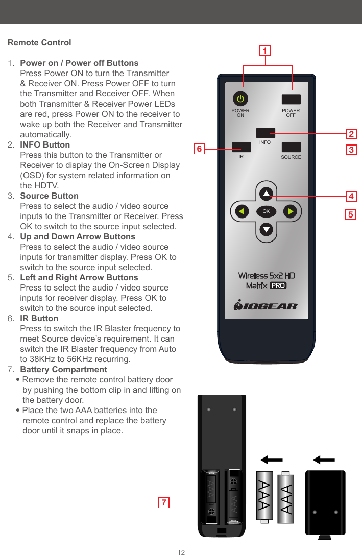 POWEROFFPOWERONINFOSOURCEIROK12Remote Control1.  Power on / Power off Buttons                 Press Power ON to turn the Transmitter &amp; Receiver ON. Press Power OFF to turn the Transmitter and Receiver OFF. When both Transmitter &amp; Receiver Power LEDs are red, press Power ON to the receiver to wake up both the Receiver and Transmitter automatically.2.  INFO Button                                            Press this button to the Transmitter or Receiver to display the On-Screen Display (OSD) for system related information on the HDTV.3.  Source Button                                      Press to select the audio / video source  inputs to the Transmitter or Receiver. Press OK to switch to the source input selected.4.  Up and Down Arrow Buttons                Press to select the audio / video source inputs for transmitter display. Press OK to switch to the source input selected.5.  Left and Right Arrow Buttons           Press to select the audio / video source   inputs for receiver display. Press OK to switch to the source input selected.6.  IR Button                                                Press to switch the IR Blaster frequency to meet Source device&rsquo;s requirement. It can switch the IR Blaster frequency from Auto to 38KHz to 56KHz recurring.7.  Battery Compartment&bull; Remove the remote control battery door by pushing the bottom clip in and lifting on the battery door.&bull;Place the two AAA batteries into the remote control and replace the battery door until it snaps in place.2345167