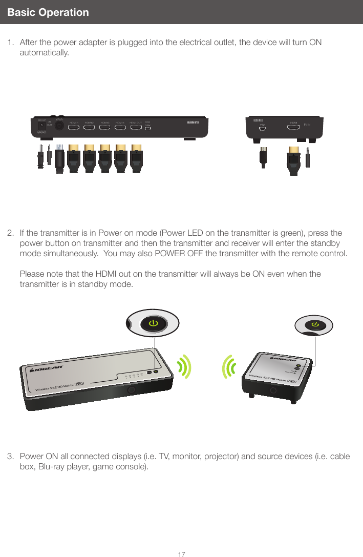 17Basic Operation1.  After the power adapter is plugged into the electrical outlet, the device will turn ON automatically.2.  If the transmitter is in Power on mode (Power LED on the transmitter is green), press the power button on transmitter and then the transmitter and receiver will enter the standby mode simultaneously.  You may also POWER OFF the transmitter with the remote control.   Please note that the HDMI out on the transmitter will always be ON even when the transmitter is in standby mode. 3.  Power ON all connected displays (i.e. TV, monitor, projector) and source devices (i.e. cable box, Blu-ray player, game console). 