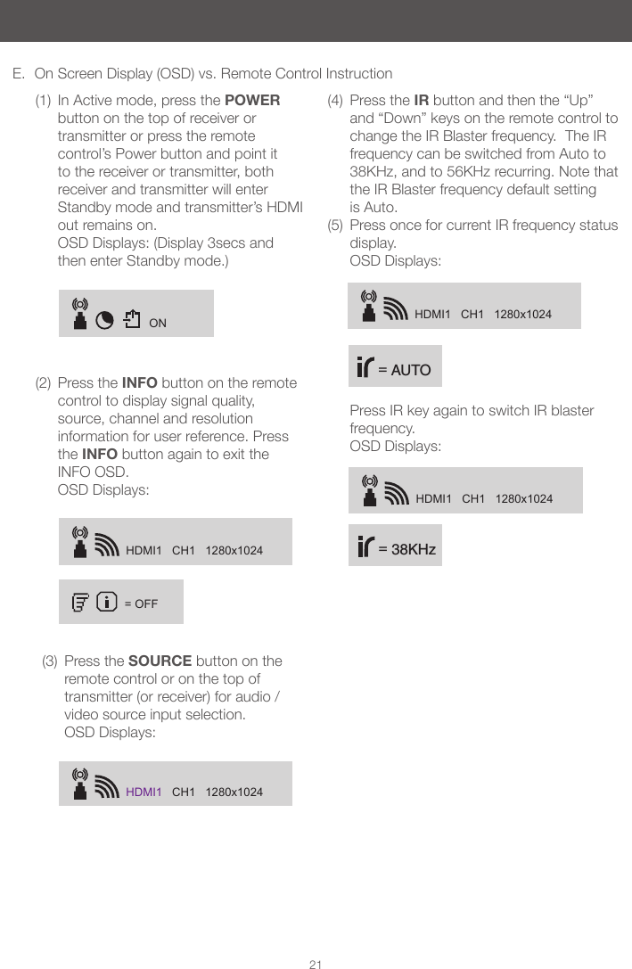 ONHDMI1   CH1   1280x1024= OFFHDMI1   CH1   1280x1024HDMI1   CH1   1280x1024HDMI1   CH1   1280x1024 = 38KHz = AUTO21E.  On Screen Display (OSD) vs. Remote Control Instruction(1)  In Active mode, press the POWER button on the top of receiver or transmitter or press the remote control&rsquo;s Power button and point it to the receiver or transmitter, both receiver and transmitter will enter Standby mode and transmitter&rsquo;s HDMI out remains on.  OSD Displays: (Display 3secs and then enter Standby mode.)(2)  Press the INFO button on the remote control to display signal quality, source, channel and resolution information for user reference. Press the INFO button again to exit the INFO OSD. OSD Displays: (3)  Press the SOURCE button on the remote control or on the top of transmitter (or receiver) for audio /video source input selection. OSD Displays:(4)  Press the IR button and then the &ldquo;Up&rdquo; and &ldquo;Down&rdquo; keys on the remote control to change the IR Blaster frequency.  The IR frequency can be switched from Auto to 38KHz, and to 56KHz recurring. Note that the IR Blaster frequency default setting is Auto.(5)  Press once for current IR frequency status display. OSD Displays:   Press IR key again to switch IR blaster frequency.  OSD Displays: