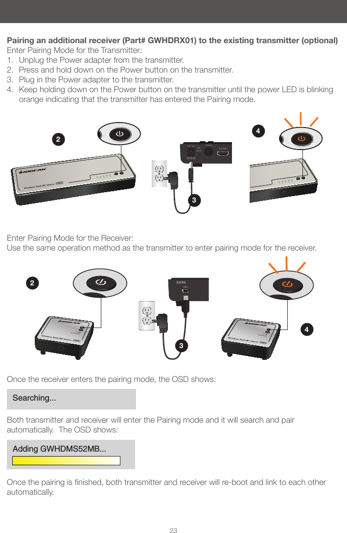 2223Pairing an additional receiver (Part# GWHDRX01) to the existing transmitter (optional)Enter Pairing Mode for the Transmitter:1.  Unplug the Power adapter from the transmitter.2.  Press and hold down on the Power button on the transmitter.3.  Plug in the Power adapter to the transmitter.4.  Keep holding down on the Power button on the transmitter until the power LED is blinking orange indicating that the transmitter has entered the Pairing mode.Enter Pairing Mode for the Receiver:Use the same operation method as the transmitter to enter pairing mode for the receiver.3434Once the receiver enters the pairing mode, the OSD shows:Both transmitter and receiver will enter the Pairing mode and it will search and pair automatically.  The OSD shows:Oncethepairingisnished,bothtransmitterandreceiverwillre-bootandlinktoeachotherautomatically.Searching...Adding GWHDMS52MB...
