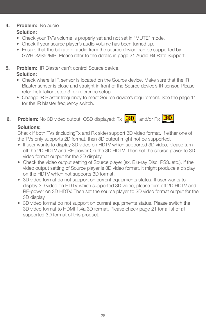 284. Problem:  No audioSolution:&bull; Check your TV&rsquo;s volume is properly set and not set in &ldquo;MUTE&rdquo; mode.&bull; Check if your source player&rsquo;s audio volume has been turned up.&bull; Ensure that the bit rate of audio from the source device can be supported by GWHDMS52MB. Please refer to the details in page 21 Audio Bit Rate Support. 5. Problem:  IR Blaster can&rsquo;t control Source device.Solution:&bull; Check where is IR sensor is located on the Source device. Make sure that the IR Blaster sensor is close and straight in front of the Source device&rsquo;s IR sensor. Please refer Installation, step 3 for reference setup.&bull; Change IR Blaster frequency to meet Source device&rsquo;s requirement. See the page 11 for the IR blaster frequency switch.6. Problem: No 3D video output. OSD displayed: Tx             and/or RxSolutions: Check if both TVs (includingTx and Rx side) support 3D video format. If either one of the TVs only supports 2D format, then 3D output might not be supported.&bull; If user wants to display 3D video on HDTV which supported 3D video, please turn off the 2D HDTV and RE-power On the 3D HDTV. Then set the source player to 3D video format output for the 3D display. &bull; Check the video output setting of Source player (ex. Blu-ray Disc, PS3..etc.). If the video output setting of Source player is 3D video format, it might produce a display on the HDTV which not supports 3D format.&bull; 3D video format do not support on current equipments status. If user wants to display 3D video on HDTV which supported 3D video, please turn off 2D HDTV and RE-power on 3D HDTV. Then set the source player to 3D video format output for the 3D display.&bull; 3D video format do not support on current equipments status. Please switch the 3D video format to HDMI 1.4a 3D format. Please check page 21 for a list of all supported 3D format of this product. 