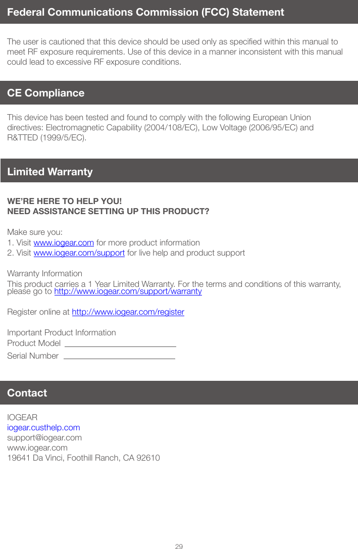 29Federal Communications Commission (FCC) StatementTheuseriscautionedthatthisdeviceshouldbeusedonlyasspeciedwithinthismanualtomeet RF exposure requirements. Use of this device in a manner inconsistent with this manual could lead to excessive RF exposure conditions.WE&rsquo;RE HERE TO HELP YOU! NEED ASSISTANCE SETTING UP THIS PRODUCT?Make sure you:1. Visit www.iogear.com for more product information 2. Visit www.iogear.com/support for live help and product support Warranty InformationThis product carries a 1 Year Limited Warranty. For the terms and conditions of this warranty, please go to http://www.iogear.com/support/warranty Register online at http://www.iogear.com/registerImportant Product InformationProduct ModelSerial NumberIOGEAR iogear.custhelp.comsupport@iogear.comwww.iogear.com19641 Da Vinci, Foothill Ranch, CA 92610This device has been tested and found to comply with the following European Union directives: Electromagnetic Capability (2004/108/EC), Low Voltage (2006/95/EC) and R&amp;TTED (1999/5/EC).ContactCE Compliance Limited Warranty