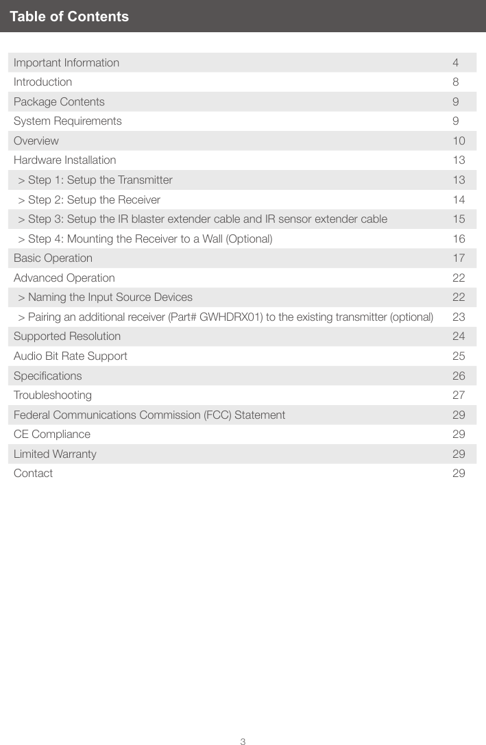 3Table of ContentsImportant Information 4Introduction 8Package Contents 9System Requirements  9Overview 10Hardware Installation 13> Step 1: Setup the Transmitter 13> Step 2: Setup the Receiver 14> Step 3: Setup the IR blaster extender cable and IR sensor extender cable 15> Step 4: Mounting the Receiver to a Wall (Optional) 16Basic Operation 17Advanced Operation 22> Naming the Input Source Devices 22> Pairing an additional receiver (Part# GWHDRX01) to the existing transmitter (optional) 23Supported Resolution 24Audio Bit Rate Support 25Specications 26Troubleshooting 27Federal Communications Commission (FCC) Statement 29CE Compliance  29Limited Warranty 29Contact 29