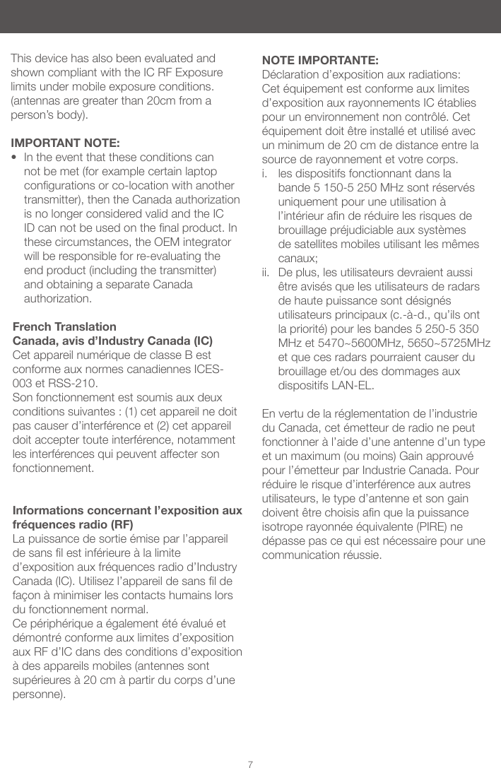 7French Translation Canada, avis d&rsquo;Industry Canada (IC) Cet appareil num&eacute;rique de classe B est conforme aux normes canadiennes ICES-003 et RSS-210. Son fonctionnement est soumis aux deux conditions suivantes : (1) cet appareil ne doit pas causer d&rsquo;interf&eacute;rence et (2) cet appareil doit accepter toute interf&eacute;rence, notamment les interf&eacute;rences qui peuvent affecter son fonctionnement.Informations concernant l&rsquo;exposition aux fr&eacute;quences radio (RF)La puissance de sortie &eacute;mise par l&rsquo;appareil desanslestinf&eacute;rieure&agrave;lalimited&rsquo;exposition aux fr&eacute;quences radio d&rsquo;Industry Canada(IC).Utilisezl&rsquo;appareildesansldefa&ccedil;on&agrave;minimiserlescontactshumainslorsdu fonctionnement normal.Ce p&eacute;riph&eacute;rique a &eacute;galement &eacute;t&eacute; &eacute;valu&eacute; et d&eacute;montr&eacute; conforme aux limites d&rsquo;exposition aux RF d&rsquo;IC dans des conditions d&rsquo;exposition &agrave;desappareilsmobiles(antennessontsup&eacute;rieures&agrave;20cm&agrave;partirducorpsd&rsquo;unepersonne).NOTE IMPORTANTE: D&eacute;claration d&rsquo;exposition aux radiations: Cet &eacute;quipement est conforme aux limites d&rsquo;exposition aux rayonnements IC &eacute;tablies pour un environnement non contr&ocirc;l&eacute;. Cet &eacute;quipement doit &ecirc;tre install&eacute; et utilis&eacute; avec un minimum de 20 cm de distance entre la source de rayonnement et votre corps. i.  les dispositifs fonctionnant dans la bande 5 150-5 250 MHz sont r&eacute;serv&eacute;s uniquementpouruneutilisation&agrave;l&rsquo;int&eacute;rieurander&eacute;duirelesrisquesdebrouillage pr&eacute;judiciable aux syst&egrave;mes de satellites mobiles utilisant les m&ecirc;mes canaux; ii.  De plus, les utilisateurs devraient aussi &ecirc;tre avis&eacute;s que les utilisateurs de radars de haute puissance sont d&eacute;sign&eacute;s utilisateursprincipaux(c.-&agrave;-d.,qu&rsquo;ilsontla priorit&eacute;) pour les bandes 5 250-5 350 MHz et 5470~5600MHz, 5650~5725MHz et que ces radars pourraient causer du brouillage et/ou des dommages aux dispositifs LAN-EL. En vertu de la r&eacute;glementation de l&rsquo;industrie du Canada, cet &eacute;metteur de radio ne peut fonctionner&agrave;l&rsquo;aided&rsquo;uneantenned&rsquo;untypeet un maximum (ou moins) Gain approuv&eacute; pour l&rsquo;&eacute;metteur par Industrie Canada. Pour r&eacute;duire le risque d&rsquo;interf&eacute;rence aux autres utilisateurs, le type d&rsquo;antenne et son gain doivent&ecirc;trechoisisanquelapuissanceisotrope rayonn&eacute;e &eacute;quivalente (PIRE) ne d&eacute;passe pas ce qui est n&eacute;cessaire pour une communication r&eacute;ussie.This device has also been evaluated and shown compliant with the IC RF Exposure limits under mobile exposure conditions. (antennas are greater than 20cm from a person&rsquo;s body).IMPORTANT NOTE:&bull; In the event that these conditions can not be met (for example certain laptop congurationsorco-locationwithanothertransmitter), then the Canada authorization is no longer considered valid and the IC IDcannotbeusedonthenalproduct.Inthese circumstances, the OEM integrator will be responsible for re-evaluating the end product (including the transmitter) and obtaining a separate Canada authorization.