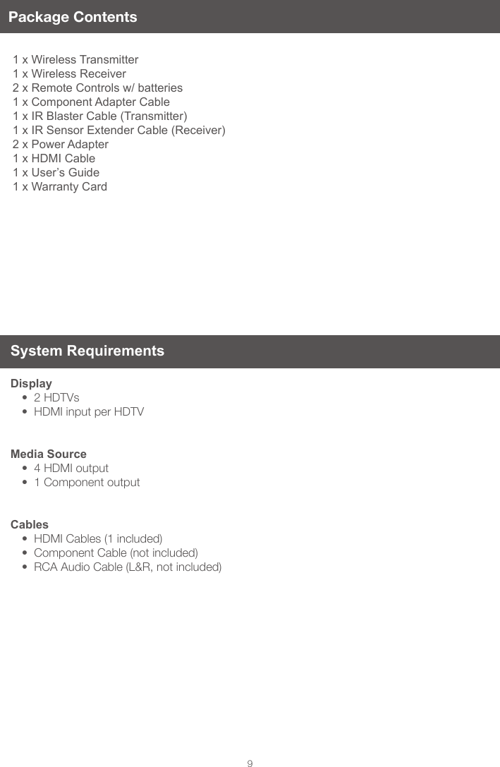 9Package Contents1 x Wireless Transmitter 1 x Wireless Receiver 2 x Remote Controls w/ batteries 1 x Component Adapter Cable 1 x IR Blaster Cable (Transmitter) 1 x IR Sensor Extender Cable (Receiver) 2 x Power Adapter 1 x HDMI Cable 1 x User&rsquo;s Guide 1 x Warranty CardSystem Requirements Display&bull;2HDTVs&bull;HDMIinputperHDTVMedia Source&bull;4HDMIoutput&bull;1ComponentoutputCables&bull;HDMICables(1included)&bull;ComponentCable(notincluded)&bull;RCAAudioCable(L&amp;R,notincluded)