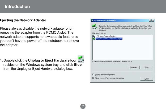 Ejecting the Network AdapterPlease always disable the network adapter priorremoving the adapter from the PCMCIA slot. Thenetwork adapter supports hot-swappable feature soyou don&rsquo;t have to power off the notebook to removethe adapter.1. Double click the Unplug or Eject Hardware Iconresides on the Windows system tray and click Stopfrom the Unplug or Eject Hardware dialog box.Introduction7