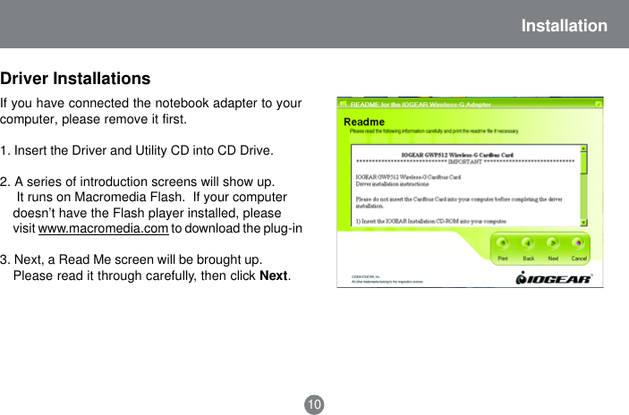 Installation10If you have connected the notebook adapter to yourcomputer, please remove it first.1. Insert the Driver and Utility CD into CD Drive.2. A series of introduction screens will show up. It runs on Macromedia Flash.  If your computerdoesn&rsquo;t have the Flash player installed, pleasevisit www.macromedia.com to download the plug-in3. Next, a Read Me screen will be brought up.Please read it through carefully, then click Next.Driver Installations