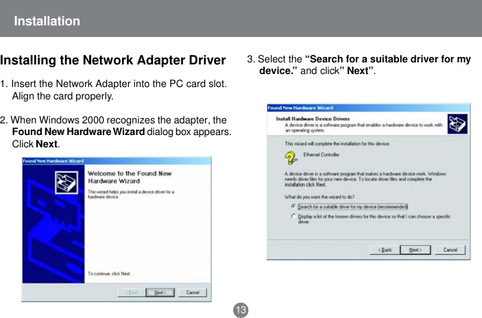 3. Select the &ldquo;Search for a suitable driver for mydevice.&rdquo; and click&rdquo; Next&rdquo;.Installation13Installing the Network Adapter Driver1. Insert the Network Adapter into the PC card slot.Align the card properly.2. When Windows 2000 recognizes the adapter, theFound New Hardware Wizard dialog box appears.Click Next.