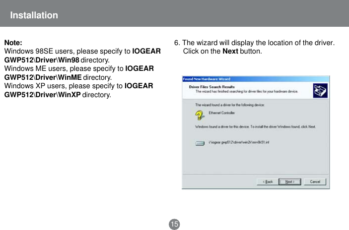 Installation156. The wizard will display the location of the driver.Click on the Next button.Note:Windows 98SE users, please specify to IOGEARGWP512\Driver\Win98 directory.Windows ME users, please specify to IOGEARGWP512\Driver\WinME directory.Windows XP users, please specify to IOGEARGWP512\Driver\WinXP directory.