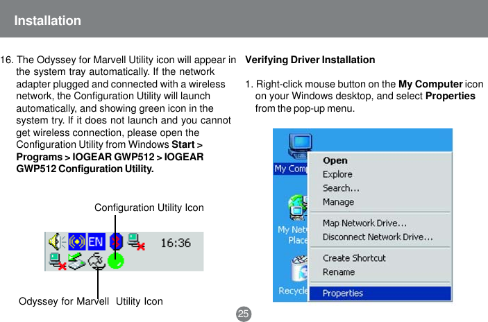 Odyssey for Marvell  Utility IconConfiguration Utility Icon25Installation16. The Odyssey for Marvell Utility icon will appear inthe system tray automatically. If the networkadapter plugged and connected with a wirelessnetwork, the Configuration Utility will launchautomatically, and showing green icon in thesystem try. If it does not launch and you cannotget wireless connection, please open theConfiguration Utility from Windows Start >Programs > IOGEAR GWP512 > IOGEARGWP512 Configuration Utility.Verifying Driver Installation1. Right-click mouse button on the My Computer iconon your Windows desktop, and select Propertiesfrom the pop-up menu.