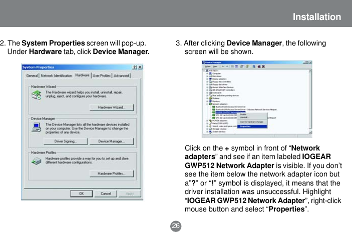 26Installation2. The System Properties screen will pop-up.Under Hardware tab, click Device Manager. 3. After clicking Device Manager, the followingscreen will be shown.Click on the + symbol in front of &ldquo;Networkadapters&rdquo; and see if an item labeled IOGEARGWP512 Network Adapter is visible. If you don&rsquo;tsee the item below the network adapter icon buta&rdquo;?&rdquo; or &ldquo;!&rdquo; symbol is displayed, it means that thedriver installation was unsuccessful. Highlight&ldquo;IOGEAR GWP512 Network Adapter&rdquo;, right-clickmouse button and select &ldquo;Properties&rdquo;.