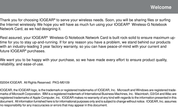 WelcomeThank you for choosing IOGEAR&reg; to serve your wireless needs. Soon, you will be sharing files or surfingthe Internet wirelessly. We hope you will have as much fun using your IOGEAR&reg;  Wireless-G NotebookNetwork Card, as we had designing it.Rest assured, your IOGEAR&reg;  Wireless-G Notebook Network Card is built rock-solid to ensure maximum up-time for you to stay up-and-running. If for any reason you have a problem, we stand behind our productswith an industry-leading 3 year factory warranty, so you can have peace-of-mind with your current andfuture IOGEAR&reg; purchases.We want you to be happy with your purchase, so we have made every effort to ensure product quality,reliability, and ease-of-use.&copy;2004 IOGEAR.  All Rights Reserved.  PKG-M0109IOGEAR, the IOGEAR logo, is the trademark or registered trademarks of IOGEAR, Inc.  Microsoft and Windows are registered trade-marks of Microsoft Corporation.  IBM is a registered trademark of International Business Machines, Inc.  Macintosh, G3/G4 and iMac areregistered trademarks of Apple Computer, Inc.  IOGEAR makes no warranty of any kind with regards to the information presented in thisdocument.  All information furnished here is for informational purposes only and is subject to change without notice.  IOGEAR, Inc. assumesno responsibility for any inaccuracies or errors that may appear in this document.